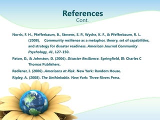 References
                                        Cont.

Norris, F. H., Pfefferbaum, B., Stevens, S. P., Wyche, K. F., & Pfefferbaum, R. L.
          (2008).   Community resilience as a metaphor, theory, set of capabilities,
          and strategy for disaster readiness. American Journal Community
          Psychology, 41, 127-150.
Paton, D., & Johnston, D. (2006). Disaster Resilience. Springfield, Ill: Charles C
          Thomas Publishers.
Redlener, I. (2006). Americans at Risk. New York: Random House.
Ripley, A. (2008). The Unthinkable. New York: Three Rivers Press.
 