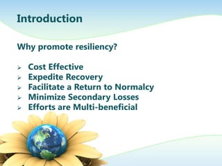 Introduction

Why promote resiliency?

   Cost Effective
   Expedite Recovery
   Facilitate a Return to Normalcy
   Minimize Secondary Losses
   Efforts are Multi-beneficial
 