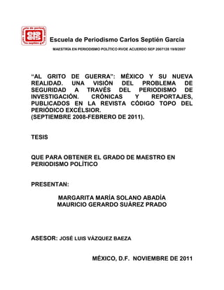 Escuela de Periodismo Carlos Septién García
        MAESTRÍA EN PERIODISMO POLÍTICO RVOE ACUERDO SEP 2007128 19/II/2007




“AL GRITO DE GUERRA”: MÉXICO Y SU NUEVA
REALIDAD. UNA VISIÓN      DEL    PROBLEMA DE
SEGURIDAD A TRAVÉS DEL PERIODISMO DE
INVESTIGACIÓN.    CRÓNICAS    Y    REPORTAJES,
PUBLICADOS EN LA REVISTA CÓDIGO TOPO DEL
PERIÓDICO EXCÉLSIOR.
(SEPTIEMBRE 2008-FEBRERO DE 2011).


TESIS


QUE PARA OBTENER EL GRADO DE MAESTRO EN
PERIODISMO POLÍTICO


PRESENTAN:

          MARGARITA MARÍA SOLANO ABADÍA
          MAURICIO GERARDO SUÁREZ PRADO




ASESOR: JOSÉ LUIS VÁZQUEZ BAEZA


                           MÉXICO, D.F. NOVIEMBRE DE 2011
 