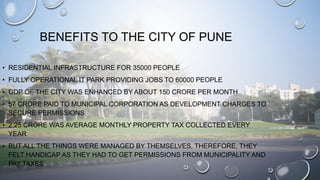 BENEFITS TO THE CITY OF PUNE
• RESIDENTIAL INFRASTRUCTURE FOR 35000 PEOPLE
• FULLY OPERATIONAL IT PARK PROVIDING JOBS TO 6...