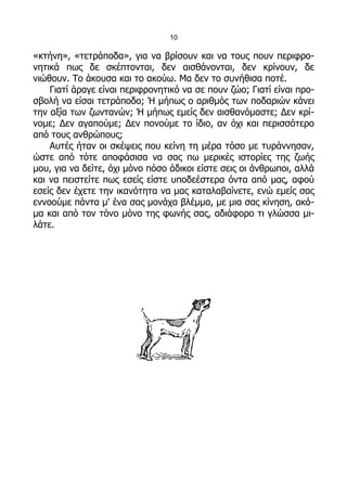 10

«κτήνη», «τετράποδα», για να βρίσουν και να τους πουν περιφρο-
νητικά πως δε σκέπτονται, δεν αισθάνονται, δεν κρίνουν, δε
νιώθουν. Το άκουσα και το ακούω. Μα δεν το συνήθισα ποτέ.
    Γιατί άραγε είναι περιφρονητικό να σε πουν ζώο; Γιατί είναι προ-
σβολή να είσαι τετράποδο; Ή μήπως ο αριθμός των ποδαριών κάνει
την αξία των ζωντανών; Ή μήπως εμείς δεν αισθανόμαστε; Δεν κρί-
νομε; Δεν αγαπούμε; Δεν πονούμε το ίδιο, αν όχι και περισσότερο
από τους ανθρώπους;
    Αυτές ήταν οι σκέψεις που κείνη τη μέρα τόσο με τυράννησαν,
ώστε από τότε αποφάσισα να σας πω μερικές ιστορίες της ζωής
μου, για να δείτε, όχι μόνο πόσο άδικοι είστε σεις οι άνθρωποι, αλλά
και να πειστείτε πως εσείς είστε υποδεέστερα όντα από μας, αφού
εσείς δεν έχετε την ικανότητα να μας καταλαβαίνετε, ενώ εμείς σας
εννοούμε πάντα μ' ένα σας μονάχα βλέμμα, με μια σας κίνηση, ακό-
μα και από τον τόνο μόνο της φωνής σας, αδιάφορο τι γλώσσα μι-
λάτε.
 