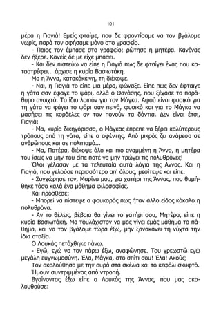 101

μέρα η Γιαγιά! Εμείς φταίμε, που δε φροντίσαμε να τον βγάλομε
νωρίς, παρά τον αφήσαμε μόνο στο γραφείο.
     - Ποιος τον έμπασε στο γραφείο; ρώτησε η μητέρα. Κανένας
δεν ήξερε. Κανείς δε με είχε μπάσει.
     - Και δεν πιστεύω να είπε η Γιαγιά πως δε φταίγει ένας που κα-
ταστρέφει... άρχισε η κυρία Βασιωτάκη.
     Μα η Άννα, κατακόκκινη, τη διέκοψε.
     - Ναι, η Γιαγιά το είπε μια μέρα, φώναξε. Είπε πως δεν έφταιγε
η γάτα σαν έφαγε το ψάρι, αλλά ο Θανάσης, που ξέχασε το παρά-
θυρο ανοιχτό. Το ίδιο λοιπόν για τον Μάγκα. Αφού είναι φυσικό για
τη γάτα να φάγει το ψάρι σαν πεινά, φυσικό και για το Μάγκα να
μασήσει τις κορδέλες αν τον πονούν τα δόντια. Δεν είναι έτσι,
Γιαγιά;
     - Μα, κυρία δικηγόρισσα, ο Μάγκας έπρεπε να ξέρει καλύτερους
τρόπους από τη γάτα, είπε ο αφέντης. Από μικρός ζει ανάμεσα σε
ανθρώπους και σε πολιτισμό...
     - Μα, Πατέρα, διέκοψε όλο και πιο αναμμένη η Άννα, η μητέρα
του ίσως να μην του είπε ποτέ να μην τρώγει τις πολυθρόνες!
     Όλοι γέλασαν με τα τελευταία αυτά λόγια της Αννας. Και η
Γιαγιά, που γελούσε περισσότερο απ' όλους, μεσίτεψε και είπε:
     - Συγχώρησε τον, Μαρίνα μου, για χατήρι της Άννας, που θυμή-
θηκε τόσο καλά ένα μάθημα φιλοσοφίας.
     Και πρόσθεσε:
     - Μπορεί να πίστεψε ο φουκαράς πως ήταν άλλο είδος κόκαλο η
πολυθρόνα.
     - Αν το θέλεις, βέβαια θα γίνει το χατήρι σου, Μητέρα, είπε η
κυρία Βασιωτάκη. Μα τουλάχιστον να μας γίνει εμάς μάθημα το πά-
θημα, και να τον βγάλομε τώρα έξω, μην ξανακάνει τη νύχτα την
ίδια αταξία.
     Ο Λουκάς πετάχθηκε πάνω.
     - Εγώ, εγώ να τον πάρω έξω, αναφώνησε. Του χρεωστώ εγώ
μεγάλη ευγνωμοσύνη. Έλα, Μάγκα, στο σπίτι σου! Έλα! Ακούς;
     Τον ακολούθησα με την ουρά στα σκέλια και το κεφάλι σκυφτό.
     Ήμουν συντριμμένος από ντροπή.
     Βγαίνοντας έξω είπε ο Λουκάς της Άννας, που μας ακο-
λουθούσε:
 