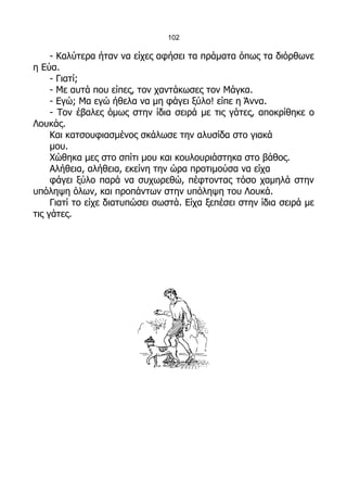 102

     - Καλύτερα ήταν να είχες αφήσει τα πράματα όπως τα διόρθωνε
η Εύα.
     - Γιατί;
     - Με αυτά που είπες, τον χαντάκωσες τον Μάγκα.
     - Εγώ; Μα εγώ ήθελα να μη φάγει ξύλο! είπε η Άννα.
     - Τον έβαλες όμως στην ίδια σειρά με τις γάτες, αποκρίθηκε ο
Λουκάς.
     Και κατσουφιασμένος σκάλωσε την αλυσίδα στο γιακά
     μου.
     Χώθηκα μες στο σπίτι μου και κουλουριάστηκα στο βάθος.
     Αλήθεια, αλήθεια, εκείνη την ώρα προτιμούσα να είχα
     φάγει ξύλο παρά να συχωρεθώ, πέφτοντας τόσο χαμηλά στην
υπόληψη όλων, και προπάντων στην υπόληψη του Λουκά.
     Γιατί το είχε διατυπώσει σωστά. Είχα ξεπέσει στην ίδια σειρά με
τις γάτες.
 