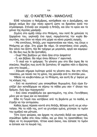 104


             ΙΔ'. Ο ΚΑΠΕΤΑΝ - ΜΑΝΟΛΗΣ
     ΕΙΧΕ τελειώσει ο Νοέμβριος, κατέφθασε και ο Δεκέμβριος, και
βροχή ακόμα δεν είχε πέσει αρκετή ώστε να δροσίσει καλά την
ατμόσφαιρα. Στέναζε και νεύριαζε η Ντέιζη, και όλο το κρύο και τα
χιόνια της Αγγλίας μακάριζε.
     Ζεμένη στο αμάξι πλάγι στο Μπόμπη, που ποτέ δε χαλούσε τη
ζαχαρένια του, γκρίνιαζε ένα πρωί, περιμένοντας την κυρία Βα-
σιωτάκη, που ήταν να πάγει στη χώρα να κάνει μερικές αγορές.
     - Μα επιτέλους, Ντέιζη, μην παραπονιέσαι και τόσο, της έλεγε ο
Μπόμπης με κέφι. Στη χώρα θα πάμε. Οι αποστάσεις είναι μικρές,
δεν κάνει πια ζέστη. Και θα τρέχομε με μεγαλείο, αργά και καμαρω-
τά. Θα δεις πως δε θα ζεσταθείς.
     - Ουφ! Μας βγάζουν με τόσο ήλιο στην άσφαλτο!
     - Ε, και βέβαια. Θα πάμε όπου θέλουν τ' αφεντικά.
     - Τι σιγά και τι γρήγορα; Τα γόνατα μου στο ίδιο ύψος θα τα
σηκώσω. Νομίζεις πως αυτό δε ζεσταίνει; Θ' αφρίσει πάλι ο ιδρώτας
μου στα λουριά...
     - Σήκωσε σήμερα λιγότερο ψηλά τα γόνατα σου. Και στο τέλος
τσακίσου, μα παύσε πια τη γρίνα, της φώναξα από το σπιτάκι μου.
     Ήθελα να κουβεντιάσω με το Μπόμπη, και αυτή δε μ' άφηνε με
τις κλάψες της.
     - Εσύ να σωπαίνεις! μου αποκρίθηκε θυμωμένη. Εγώ είμαι Εγ-
γλέζα! Δεν καταδέχομαι να σέρνω τα πόδια μου σαν τ' άλογα του
δρόμου. Εγώ έχω περγαμηνές!
     - Εσύ είσαι στραβόξυλο και φανταγμένη, της είπα. Γεννήθηκες
μόνο για να τρως και να παινιέσαι!
     Είδα τη Γιαγιά που κατέβαινε από τη βεράντα με τα παιδιά, κι
έτρεξα να την ανταμώσω.
     Καθώς όμως πέρασα κοντά στη Ντέιζη, θέλησε αυτή να με κλω-
τσήσει. Μα το πόδι της, αντί να χτυπήσει εμένα, χτύπησε το τιμόνι
του αμαξιού και μάτωσε.
     Τότε έγινε φούρκα, και άρχισε τις κλωτσιές δεξιά και αριστερά,
σηκώθηκε όρθια στα πίσω πόδια, και με όλες τις προσπάθειες του
Χάρη να τη συγκρατήσει, τέτοιο κακό έκανε, που έσπασε το τιμόνι
κι έσπασε και τα λουριά της.
 