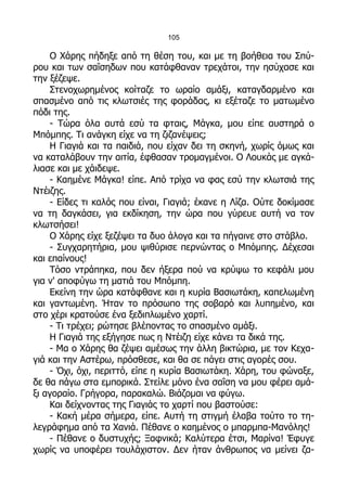 105

    Ο Χάρης πήδηξε από τη θέση του, και με τη βοήθεια του Σπύ-
ρου και των σαΐσηδων που κατάφθαναν τρεχάτοι, την ησύχασε και
την ξέζεψε.
    Στενοχωρημένος κοίταζε το ωραίο αμάξι, καταγδαρμένο και
σπασμένο από τις κλωτσιές της φοράδας, κι εξέταζε το ματωμένο
πόδι της.
    - Τώρα όλα αυτά εσύ τα φταις, Μάγκα, μου είπε αυστηρά ο
Μπόμπης. Τι ανάγκη είχε να τη ζιζανέψεις;
    Η Γιαγιά και τα παιδιά, που είχαν δει τη σκηνή, χωρίς όμως και
να καταλάβουν την αιτία, έφθασαν τρομαγμένοι. Ο Λουκάς με αγκά-
λιασε και με χάιδεψε.
    - Καημένε Μάγκα! είπε. Από τρίχα να φας εσύ την κλωτσιά της
Ντέιζης.
    - Είδες τι καλός που είναι, Γιαγιά; έκανε η Λίζα. Ούτε δοκίμασε
να τη δαγκάσει, για εκδίκηση, την ώρα που γύρευε αυτή να τον
κλωτσήσει!
    Ο Χάρης είχε ξεζέψει τα δυο άλογα και τα πήγαινε στο στάβλο.
    - Συγχαρητήρια, μου ψιθύρισε περνώντας ο Μπόμπης. Δέχεσαι
και επαίνους!
    Τόσο ντράπηκα, που δεν ήξερα πού να κρύψω το κεφάλι μου
για ν' αποφύγω τη ματιά του Μπόμπη.
    Εκείνη την ώρα κατάφθανε και η κυρία Βασιωτάκη, καπελωμένη
και γαντωμένη. Ήταν το πρόσωπο της σοβαρό και λυπημένο, και
στο χέρι κρατούσε ένα ξεδιπλωμένο χαρτί.
    - Τι τρέχει; ρώτησε βλέποντας το σπασμένο αμάξι.
    Η Γιαγιά της εξήγησε πως η Ντέιζη είχε κάνει τα δικά της.
    - Μα ο Χάρης θα ζέψει αμέσως την άλλη βικτώρια, με τον Κεχα-
γιά και την Αστέρω, πρόσθεσε, και θα σε πάγει στις αγορές σου.
    - Όχι, όχι, περιττό, είπε η κυρία Βασιωτάκη. Χάρη, του φώναξε,
δε θα πάγω στα εμπορικά. Στείλε μόνο ένα σαΐση να μου φέρει αμά-
ξι αγοραίο. Γρήγορα, παρακαλώ. Βιάζομαι να φύγω.
    Και δείχνοντας της Γιαγιάς το χαρτί που βαστούσε:
    - Κακή μέρα σήμερα, είπε. Αυτή τη στιγμή έλαβα τούτο το τη-
λεγράφημα από τα Χανιά. Πέθανε ο καημένος ο μπαρμπα-Μανόλης!
    - Πέθανε ο δυστυχής; Ξαφνικά; Καλύτερα έτσι, Μαρίνα! Έφυγε
χωρίς να υποφέρει τουλάχιστον. Δεν ήταν άνθρωπος να μείνει ζα-
 
