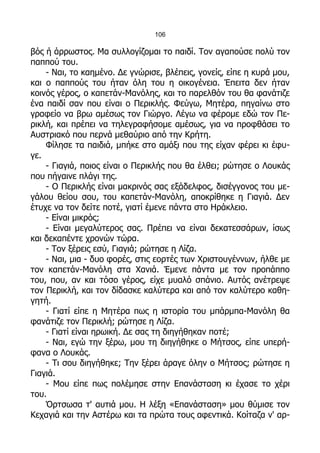 106

βός ή άρρωστος. Μα συλλογίζομαι το παιδί. Τον αγαπούσε πολύ τον
παππού του.
    - Ναι, το καημένο. Δε γνώρισε, βλέπεις, γονείς, είπε η κυρά μου,
και ο παππούς του ήταν όλη του η οικογένεια. Έπειτα δεν ήταν
κοινός γέρος, ο καπετάν-Μανόλης, και το παρελθόν του θα φανάτιζε
ένα παιδί σαν που είναι ο Περικλής. Φεύγω, Μητέρα, πηγαίνω στο
γραφείο να βρω αμέσως τον Γιώργο. Λέγω να φέρομε εδώ τον Πε-
ρικλή, και πρέπει να τηλεγραφήσομε αμέσως, για να προφθάσει το
Αυστριακό που περνά μεθαύριο από την Κρήτη.
    Φίλησε τα παιδιά, μπήκε στο αμάξι που της είχαν φέρει κι έφυ-
γε.
    - Γιαγιά, ποιος είναι ο Περικλής που θα έλθει; ρώτησε ο Λουκάς
που πήγαινε πλάγι της.
    - Ο Περικλής είναι μακρινός σας εξάδελφος, δισέγγονος του με-
γάλου θείου σου, του καπετάν-Μανόλη, αποκρίθηκε η Γιαγιά. Δεν
έτυχε να τον δείτε ποτέ, γιατί έμενε πάντα στο Ηράκλειο.
    - Είναι μικρός;
    - Είναι μεγαλύτερος σας. Πρέπει να είναι δεκατεσσάρων, ίσως
και δεκαπέντε χρονών τώρα.
    - Τον ξέρεις εσύ, Γιαγιά; ρώτησε η Λίζα.
    - Ναι, μια - δυο φορές, στις εορτές των Χριστουγέννων, ήλθε με
τον καπετάν-Μανόλη στα Χανιά. Έμενε πάντα με τον προπάππο
του, που, αν και τόσο γέρος, είχε μυαλό σπάνιο. Αυτός ανέτρεψε
τον Περικλή, και τον δίδασκε καλύτερα και από τον καλύτερο καθη-
γητή.
    - Γιατί είπε η Μητέρα πως η ιστορία του μπάρμπα-Μανόλη θα
φανάτιζε τον Περικλή; ρώτησε η Λίζα.
    - Γιατί είναι ηρωική. Δε σας τη διηγήθηκαν ποτέ;
    - Ναι, εγώ την ξέρω, μου τη διηγήθηκε ο Μήτσος, είπε υπερή-
φανα ο Λουκάς.
    - Τι σου διηγήθηκε; Την ξέρει άραγε όλην ο Μήτσος; ρώτησε η
Γιαγιά.
    - Μου είπε πως πολέμησε στην Επανάσταση κι έχασε το χέρι
του.
    Όρτσωσα τ' αυτιά μου. Η λέξη «Επανάσταση» μου θύμισε τον
Κεχαγιά και την Αστέρω και τα πρώτα τους αφεντικά. Κοίταζα ν' αρ-
 