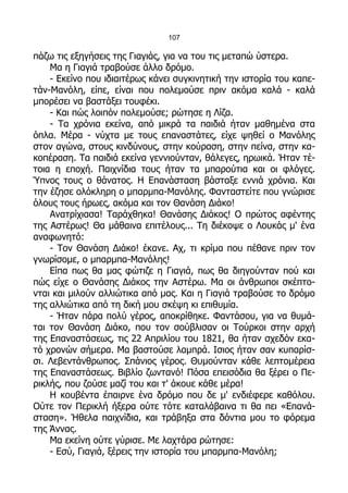 107

πάζω τις εξηγήσεις της Γιαγιάς, για να του τις μεταπώ ύστερα.
    Μα η Γιαγιά τραβούσε άλλο δρόμο.
    - Εκείνο που ιδιαιτέρως κάνει συγκινητική την ιστορία του καπε-
τάν-Μανόλη, είπε, είναι που πολεμούσε πριν ακόμα καλά - καλά
μπορέσει να βαστάξει τουφέκι.
    - Και πώς λοιπόν πολεμούσε; ρώτησε η Λίζα.
    - Τα χρόνια εκείνα, από μικρά τα παιδιά ήταν μαθημένα στα
όπλα. Μέρα - νύχτα με τους επαναστάτες, είχε ψηθεί ο Μανόλης
στον αγώνα, στους κινδύνους, στην κούραση, στην πείνα, στην κα-
κοπέραση. Τα παιδιά εκείνα γεννιούνταν, θάλεγες, ηρωικά. Ήταν τέ-
τοια η εποχή. Παιχνίδια τους ήταν τα μπαρούτια και οι φλόγες.
Ύπνος τους ο θάνατος. Η Επανάσταση βάσταξε εννιά χρόνια. Και
την έζησε ολόκληρη ο μπαρμπα-Μανόλης. Φανταστείτε που γνώρισε
όλους τους ήρωες, ακόμα και τον Θανάση Διάκο!
    Ανατρίχιασα! Ταράχθηκα! Θανάσης Διάκος! Ο πρώτος αφέντης
της Αστέρως! Θα μάθαινα επιτέλους... Τη διέκοψε ο Λουκάς μ' ένα
αναφωνητό:
    - Τον Θανάση Διάκο! έκανε. Αχ, τι κρίμα που πέθανε πριν τον
γνωρίσομε, ο μπαρμπα-Μανόλης!
    Είπα πως θα μας φώτιζε η Γιαγιά, πως θα διηγούνταν πού και
πώς είχε ο Θανάσης Διάκος την Αστέρω. Μα οι άνθρωποι σκέπτο-
νται και μιλούν αλλιώτικα από μας. Και η Γιαγιά τραβούσε το δρόμο
της αλλιώτικα από τη δική μου σκέψη κι επιθυμία.
    - Ήταν πάρα πολύ γέρος, αποκρίθηκε. Φαντάσου, για να θυμά-
ται τον Θανάση Διάκο, που τον σούβλισαν οι Τούρκοι στην αρχή
της Επαναστάσεως, τις 22 Απριλίου του 1821, θα ήταν σχεδόν εκα-
τό χρονών σήμερα. Μα βαστούσε λαμπρά. Ισιος ήταν σαν κυπαρίσ-
σι. Λεβεντάνθρωπος. Σπάνιος γέρος. Θυμούνταν κάθε λεπτομέρεια
της Επαναστάσεως. Βιβλίο ζωντανό! Πόσα επεισόδια θα ξέρει ο Πε-
ρικλής, που ζούσε μαζί του και τ' άκουε κάθε μέρα!
    Η κουβέντα έπαιρνε ένα δρόμο που δε μ' ενδιέφερε καθόλου.
Ούτε τον Περικλή ήξερα ούτε τότε καταλάβαινα τι θα πει «Επανά-
σταση». Ήθελα παιχνίδια, και τράβηξα στα δόντια μου το φόρεμα
της Άννας.
    Μα εκείνη ούτε γύρισε. Με λαχτάρα ρώτησε:
    - Εσύ, Γιαγιά, ξέρεις την ιστορία του μπαρμπα-Μανόλη;
 