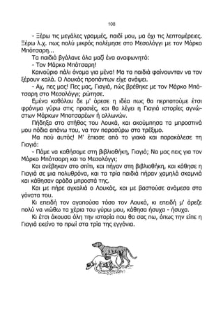 108

    - Ξέρω τις μεγάλες γραμμές, παιδί μου, μα όχι τις λεπτομέρειες.
Ξέρω λ.χ. πως πολύ μικρός πολέμησε στο Μεσολόγγι με τον Μάρκο
Μπότσαρη...
    Τα παιδιά βγάλανε όλα μαζί ένα αναφωνητό:
    - Τον Μάρκο Μπότσαρη!
    Καινούριο πάλι όνομα για μένα! Μα τα παιδιά φαίνουνταν να τον
ξέρουν καλά. Ο Λουκάς προπάντων είχε ανάψει.
    - Αχ, πες μας! Πες μας, Γιαγιά, πώς βρέθηκε με τον Μάρκο Μπό-
τσαρη στο Μεσολόγγι; ρώτησε.
    Εμένα καθόλου δε μ' άρεσε η ιδέα πως θα περπατούμε έτσι
φρόνιμα γύρω στις πρασιές, και θα λέγει η Γιαγιά ιστορίες αγνώ-
στων Μάρκων Μποτσαρέων ή αλλωνών.
    Πήδηξα στο στήθος του Λουκά, και ακούμπησα τα μπροστινά
μου πόδια απάνω του, να τον παρασύρω στο τρέξιμο.
    Μα πού αυτός! Μ' έπιασε από το γιακά και παρακάλεσε τη
Γιαγιά:
    - Πάμε να καθήσομε στη βιβλιοθήκη, Γιαγιά; Να μας πεις για τον
Μάρκο Μπότσαρη και το Μεσολόγγι;
    Και ανέβηκαν στο σπίτι, και πήγαν στη βιβλιοθήκη, και κάθησε η
Γιαγιά σε μια πολυθρόνα, και τα τρία παιδιά πήραν χαμηλά σκαμνιά
και κάθησαν αράδα μπροστά της.
    Και με πήρε αγκαλιά ο Λουκάς, και με βαστούσε ανάμεσα στα
γόνατα του.
    Κι επειδή τον αγαπούσα τόσο τον Λουκά, κι επειδή μ' άρεζε
πολύ να νιώθω τα χέρια του γύρω μου, κάθησα ήσυχα - ήσυχα.
    Κι έτσι άκουσα όλη την ιστορία που θα σας πω, όπως την είπε η
Γιαγιά εκείνο το πρωί στα τρία της εγγόνια.
 
