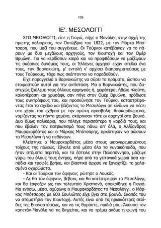 109



                     ΙΕ'. ΜΕΣΟΛΟΓΓΙ
    ΣΤΟ ΜΕΣΟΛΟΓΓΙ, είπε η Γιαγιά, πήγε ο Μανόλης στην αρχή της
πρώτης πολιορκίας, τον Οκτώβριο του 1822, με τον Μάρκο Μπό-
τσαρη, που μαζί του συγγένευε. Οι Τούρκοι κατέβαιναν να το πά-
ρουν με δυο μεγάλους αρχηγούς, τον Κιουταχή και τον Ομέρ
Βρυώνη. Για να κερδίσουν καιρό και να προφθάσουν να μαζέψουν
τις σκόρπιες δυνάμεις τους, οι Έλληνες αρχηγοί είχαν στείλει ένα
τους, τον Βαρνακιώτη, μ' εντολή ν' αρχίσει διαπραγματεύσεις με
τους Τούρκους, τάχα πως σκέπτονται να παραδοθούν.
    Είχε παραγγελιά ο Βαρνακιώτης να σύρει τα πράματα, ώσπου να
ετοιμαστούν αυτοί για την αντίσταση. Μα ο Βαρνακιώτης, που δυ-
στυχώς ζούλευε τους άλλους αρχηγούς ή, χειρότερα, ήθελε πλούτη,
καλοπέραση και χρυσάφι, σαν πήγε στον Ομέρ Βρυώνη, πρόδωσε
τους συντρόφους του, και προσκύνησε τον Τούρκο, καταστρέφο-
ντας έτσι το σχέδιο και βάζοντας το Μεσολόγγι σε κίνδυνο να πέσει
στα χέρια του εχθρού με την πρώτη προσβολή. Αποκαρδιωμένοι,
νομίζοντας τα πάντα χαμένα, σκόρπισαν τότε οι αρχηγοί στα βουνά.
Δυο όμως παλικάρια, που τόλεγε περισσότερο η καρδιά τους, και
που έβαλαν τον πατριωτισμό τους πάνω απ' όλα, ο Αλέξανδρος
Μαυροκορδάτος και ο Μάρκος Μπότσαρης, ορκίστηκαν να σώσουν
το Μεσολόγγι ή να πεθάνουν.
    Κλείστηκε ο Μαυροκορδάτος μέσα στους μισογκρεμισμένους
τοίχους της πόλεως, έβγαλε από μέσα όλα τα γυναικόπαιδα, που
ήταν στόματα περιττά, και τα έστειλε στην Πελοπόννησο, μάζεψε
γύρω του όλους τους άντρες, πήρε από τα γειτονικά χωριά όσα κο-
πάδια και τροφές βρήκε, και βιαστικά άρχισε να ξαναχτίζει τα χαλα-
σμένα οχυρώματα.
    - Και οι Τούρκοι τον άφηναν; ρώτησε ο Λουκάς.
    - Δε θα τον άφηναν, βέβαια, και θα κατέστρεφαν το Μεσολόγγι,
και θα έσφαζαν ως τον τελευταίο Χριστιανό, αποκρίθηκε η Γιαγιά.
Μα ενόσω, μέσα, οχύρωνε ο Μαυροκορδάτος το Μεσολόγγι, ο Μάρ-
κος Μπότσαρης με 600 Σουλιώτες είχε βγει στα βουνά. Σκοπός του
να σταματήσει τον Κιουταχή. Αυτές είναι από τις ηρωικότερες σελί-
δες της Επαναστάσεως, και να τις θυμάστε, παιδιά μου. Άκουσα τον
καπετάν-Μανόλη να τις διηγείται, και να τρέμει ακόμα η φωνή του
 