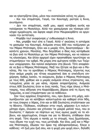110

και να ηλεκτρίζεται όλος, μόνο που αναπολούσε κείνες τις μέρες.
     - Και τον σταμάτησε, Γιαγιά, τον Κιουταχή; ρώτησε η Άννα,
ανυπόμονα.
     - Δεν τον σταμάτησε, παιδί μου, αφού κατέβηκε αυτός και
πολιόρκησε το Μεσολόγγι. Αλλά τον χασομέρησε για τέσσερα ολό-
κληρα ημερόνυχτα, και άφησε καιρό στον Μαυροκορδάτο να οργα-
νώσει την αντίσταση.
     - Μπράβο του! αναφώνησε μ' ενθουσιασμό η Άννα.
     - Ναι, μπράβο του! είπε η Γιαγιά. Αλλά ν' ακούσεις τι εστοίχισε
το χασομέρι του Κιουταχή. Ανάμεσα στους 600 που πολέμησαν με
τον Μάρκο Μπότσαρη, ήταν και ο μικρός τότε, δεκατεσσάρων - δε-
καπέντε χρονών, Μανόλης. Μου διηγήθηκε ο ίδιος πώς κατόρθωσε
να βγει από το Μεσολόγγι με τον Μάρκο Μπότσαρη, και να πιάσουν
τις κλεισούρες. Και άλλοι αρχηγοί είχαν προσπαθήσει πρωτύτερα να
σταματήσουν τον εχθρό. Μα μπρος στα αμέτρητα πλήθη των Τούρ-
κων υποχώρησαν. Και πολλοί σκόρπισαν στα βουνά. Τότε αποφάσι-
σε να βγει ο Μάρκος Μπότσαρης. Μαζί του ζήτησε να βγει και ο Μα-
νόλης. Μα του το αρνήθηκε ο Μάρκος Μπότσαρης, λέγοντας πως
ήταν ακόμα μικρός για τέτοια κουραστική όσο κι επικίνδυνη επι-
χείρηση. Καθώς λοιπόν, το σούρουπο, βγήκε ο Μάρκος Μπότσαρης
με τους 600, χώθηκε και ο μικρός ανάμεσα στους στρατιώτες, και,
τυλιγμένος μέσα σε μια κάπα, πέρασε απαρατήρητος. Ανάμεσα
στους 600 Σουλιώτες ήταν κι ένας παπάς. Τους πήρε όλους ο Μπό-
τσαρης, τους οδήγησε στο Κεφαλόβρυσο, βόρεια από τη λίμνη της
Τριχωνίας, κι εκεί ετοιμάστηκαν για να πεθάνουν.
     Σαν τους αρχαίους Σπαρτιάτες, που, πριν βγουν στη μάχη, καλ-
λωπίζουνταν για να κατέβουν καλοντυμένοι και καθαροί στον Άδη,
αν τους έπαιρνε ο Χάρος, έτσι και οι 600 Σουλιώτες στολίστηκαν για
το θάνατο. Γδύθηκαν, πλύθηκαν στην πηγή, φόρεσαν ό,τι πολυτι-
μότερο είχαν, έλουσαν και χτένισαν τα μακριά μαλλιά τους, που οι
Σουλιώτες τ' άφηναν να πέφτουν ως τους ώμους χωρίς να τα κό-
βουν, και αρματωμένοι, έτοιμοι πια για το θάνατο, στάθηκαν όλοι
στη σειρά. Τότε σίμωσε ο παπάς με το σταυρό, τους ξεμολόγησε,
τους έδωσε την ευχή του, τους μετάλαβε. Και όλοι, μαζί και ο Μάρ-
κος Μπότσαρης, έδωσαν τον όρκο της αδελφοποιήσεως. Έλεγε ο
καθένας: «Η ζωή μου ζωή σου, και η ψυχή μου ψυχή σου», δηλαδή
 