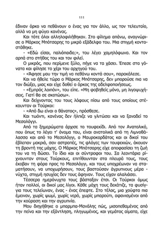 111

έδιναν όρκο να πεθάνουν ο ένας για τον άλλο, ως τον τελευταίο,
αλλά να μη φύγει κανένας.
    Και τότε όλοι αλληλοφιλήθηκαν. Στο φίλημα απάνω, αναγνώρι-
σε ο Μάρκος Μπότσαρης το μικρό εξάδελφο του. Μια στιγμή κοντο-
στάθηκε.
    - «Εδώ είσαι, παλιόπαιδο;», του λέγει χαμηλόφωνα. Και τον
αρπά στο στήθος του και τον φιλεί.
    Ο μικρός, που περίμενε ξύλο, πήγε να τα χάσει. Έπεσε στα γό-
νατα και φίλησε το χέρι του αρχηγού του.
    - «Άφησε μου την τιμή να πεθάνω κοντά σου», παρακάλεσε.
    Και να ήθελε τώρα ο Μάρκος Μπότσαρης, δεν μπορούσε πια να
τον διώξει, μιας και είχε δοθεί ο όρκος της αδελφοποιήσεως.
    - «Εμπρός λοιπόν», του είπε. «Μη φοβηθείς μόνο, μη λιγοψυχή-
σεις. Γιατί θα σε σκοτώσω».
    Και δείχνοντας του τους λόφους πίσω από τους οποίους στέ-
κουνταν οι Τούρκοι:
    - «Από δω είναι ο θάνατος», πρόσθεσε.
    Και τωόντι, κανένας δεν ήλπιζε να γλιτώσει και να ξαναδεί το
Μεσολόγγι.
    Από τα ξημερώματα άρχισε το τουφεκίδι. Από τον Ανατολικό,
που όπως το λέγει τ' όνομα του, είναι ανατολικά από τη Λιμνοθά-
λασσα και από το Μεσολόγγι, ο Μαυροκορδάτος και οι δικοί του
έβλεπαν μακριά, σαν αστραπές, τις φλόγες των τουφεκιών, άκουαν
τη βροντή της μάχης. Ο Μάρκος Μπότσαρης είχε αποφασίσει τη ζωή
του να τη δώσει. Το ίδιο και οι σύντροφοι του. Σα λεοντάρια ρί-
χνουνταν στους Τούρκους, επιτίθουνταν στα πλευρά τους, τους
έκοβαν τη φόρα προς το Μεσολόγγι, και τους υποχρέωναν να στα-
ματήσουν, να υποχωρήσουν, τους βαστούσαν άγρυπνους μέρα -
νύχτα, στιγμή ησυχίας δεν τους άφηναν. Τους είχαν αλαλιάσει.
    Τέσσερα ημερόνυχτα τους βάσταξαν έτσι. Οι Τούρκοι όμως
ήταν πολλοί, οι δικοί μας λίγοι. Κάθε μάχη τους δεκάτιζε, τα φυσίγ-
για τους τελείωναν, ένας - ένας έπεφτε. Στο τέλος, μια χούφτα πια
έμειναν, χωρίς ψωμί, χωρίς νερό, χωρίς μπαρούτι, αφανισμένοι από
την κούραση και την αγρυπνία.
    Μου διηγήθηκε ο μπαρμπα-Μανόλης πώς, μισοπεθαμένος από
την πείνα και την εξάντληση, πληγωμένος, και γεμάτος αίματα, είχε
 