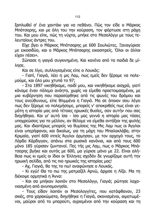 112

ξαπλωθεί σ' ένα χαντάκι για να πεθάνει. Πώς τον είδε ο Μάρκος
Μπότσαρης, και με όλη του την κούραση, τον φόρτωσε στη ράχη
του. Και μου είπε, πώς τη νύχτα, μπήκε στο Μεσολόγγι με τους τε-
λευταίους άντρες του.
    Είχε βγει ο Μάρκος Μπότσαρης με 600 Σουλιώτες. Ξαναγύρισε
με εικοσιδύο, και ο Μάρκος Μπότσαρης εικοσιτρείς. Όλοι οι άλλοι
είχαν πέσει».
    Σώπασε η γιαγιά συγκινημένη. Και κανένα από τα παιδιά δε μί-
λησε.
    Και σε λίγο, συλλογισμένος είπε ο Λουκάς:
    - Γιατί, Γιαγιά, λέει η μις Λαμ, πως εμείς δεν ξέρομε να πολε-
μούμε, και όλο μου χτυπά το 97;
    - Στα 1897 νικηθήκαμε, παιδί μου, και νικηθήκαμε αισχρά, γιατί
κάναμε έναν πόλεμο ανόητο, χωρίς να είμεθα προετοιμασμένοι, με
μια κυβέρνηση που παρασύρθηκε από τις φωνές του δρόμου και
τους ανεύθυνους, είπε θλιμμένα η Γιαγιά. Μα σε όποιον σου λέγει
πως δεν ξέρομε να πολεμήσομε, μπορείς ν' αποκριθείς πως είναι γε-
μάτη η ιστορία μας από τέτοιες ηρωικές θυσίες, σαν αυτήν που σας
διηγήθηκα. Και γι' αυτό ίσα - ίσα μας γεννά η ιστορία μας τόσες
υποχρεώσεις για το μέλλον, αν θέλομε να είμεθα αντάξιοι της φυλής
μας. Και ιδιαιτέρως μπορείς να θυμίσεις της Μις Λαμ πως οι Άγγλοι
είναι υπερήφανοι, και δικαίως, για τη μάχη του Μπαλακλάβα, στην
Κριμαία, γιατί 600 ιππείς Άγγλοι όρμησαν, με τον αρχηγό τους, το
Λόρδο Κάρδιγγαν, απάνω στα ρωσικά κανόνια, και από τους 600
μόνο 185 γύρισαν ζωντανοί. Πες τής μις Λαμ, πως ο Μάρκος Μπό-
τσαρης βγήκε και αυτός με 600, μα γύρισε μόνο με 22. Είναι αλή-
θεια πως κι εμείς οι ίδιοι οι Έλληνες σχεδόν δε γνωρίζομε αυτή την
ηρωική σελίδα, από τις πιο ηρωικές της ιστορίας μας!
    - Αχ, Γιαγιά, θα της το πω! αναφώνησε ο Λουκάς.
    - Κι εγώ! Θα το πω της ματμαζέλ Αρνώ, άρχισε η Λίζα. Μα τη
διέκοψε ορμητικά η Άννα:
    - Και σα μπήκαν λοιπόν στο Μεσολόγγι, Γιαγιά; ρώτησε λαχα-
νιασμένη από ανυπομονησία.
    - Τους είδαν λοιπόν οι Μεσολογγίτες, που κατάφθαναν, 23
σκιές, στα χαρακώματα, διηγήθηκε η Γιαγιά, σκονισμένοι, αιματωμέ-
νοι, μαύροι από το μπαρούτι, αγριεμένοι από την κούραση και τη
 