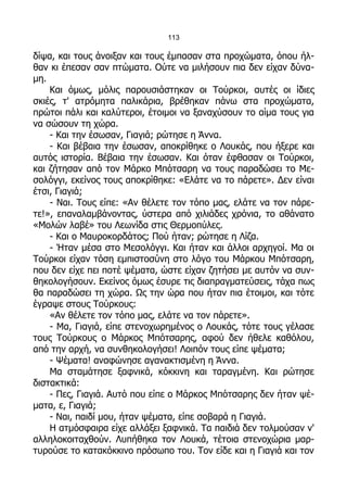 113

δίψα, και τους άνοιξαν και τους έμπασαν στα προχώματα, όπου ήλ-
θαν κι έπεσαν σαν πτώματα. Ούτε να μιλήσουν πια δεν είχαν δύνα-
μη.
    Και όμως, μόλις παρουσιάστηκαν οι Τούρκοι, αυτές οι ίδιες
σκιές, τ' ατρόμητα παλικάρια, βρέθηκαν πάνω στα προχώματα,
πρώτοι πάλι και καλύτεροι, έτοιμοι να ξαναχύσουν το αίμα τους για
να σώσουν τη χώρα.
    - Και την έσωσαν, Γιαγιά; ρώτησε η Άννα.
    - Και βέβαια την έσωσαν, αποκρίθηκε ο Λουκάς, που ήξερε και
αυτός ιστορία. Βέβαια την έσωσαν. Και όταν έφθασαν οι Τούρκοι,
και ζήτησαν από τον Μάρκο Μπότσαρη να τους παραδώσει το Με-
σολόγγι, εκείνος τους αποκρίθηκε: «Ελάτε να το πάρετε». Δεν είναι
έτσι, Γιαγιά;
    - Ναι. Τους είπε: «Αν θέλετε τον τόπο μας, ελάτε να τον πάρε-
τε!», επαναλαμβάνοντας, ύστερα από χιλιάδες χρόνια, το αθάνατο
«Μολών λαβέ» του Λεωνίδα στις Θερμοπύλες.
    - Και ο Μαυροκορδάτος; Πού ήταν; ρώτησε η Λίζα.
    - Ήταν μέσα στο Μεσολόγγι. Και ήταν και άλλοι αρχηγοί. Μα οι
Τούρκοι είχαν τόση εμπιστοσύνη στο λόγο του Μάρκου Μπότσαρη,
που δεν είχε πει ποτέ ψέματα, ώστε είχαν ζητήσει με αυτόν να συν-
θηκολογήσουν. Εκείνος όμως έσυρε τις διαπραγματεύσεις, τάχα πως
θα παραδώσει τη χώρα. Ως την ώρα που ήταν πια έτοιμοι, και τότε
έγραψε στους Τούρκους:
    «Αν θέλετε τον τόπο μας, ελάτε να τον πάρετε».
    - Μα, Γιαγιά, είπε στενοχωρημένος ο Λουκάς, τότε τους γέλασε
τους Τούρκους ο Μάρκος Μπότσαρης, αφού δεν ήθελε καθόλου,
από την αρχή, να συνθηκολογήσει! Λοιπόν τους είπε ψέματα;
    - Ψέματα! αναφώνησε αγανακτισμένη η Άννα.
    Μα σταμάτησε ξαφνικά, κόκκινη και ταραγμένη. Και ρώτησε
διστακτικά:
    - Πες, Γιαγιά. Αυτό που είπε ο Μάρκος Μπότσαρης δεν ήταν ψέ-
ματα, ε, Γιαγιά;
    - Ναι, παιδί μου, ήταν ψέματα, είπε σοβαρά η Γιαγιά.
    Η ατμόσφαιρα είχε αλλάξει ξαφνικά. Τα παιδιά δεν τολμούσαν ν'
αλληλοκοιταχθούν. Λυπήθηκα τον Λουκά, τέτοια στενοχώρια μαρ-
τυρούσε το κατακόκκινο πρόσωπο του. Τον είδε και η Γιαγιά και τον
 