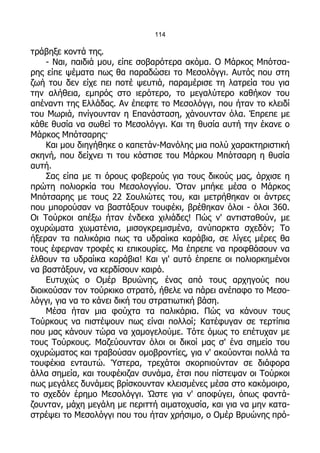 114

τράβηξε κοντά της.
    - Ναι, παιδιά μου, είπε σοβαρότερα ακόμα. Ο Μάρκος Μπότσα-
ρης είπε ψέματα πως θα παραδώσει το Μεσολόγγι. Αυτός που στη
ζωή του δεν είχε πει ποτέ ψευτιά, παραμέρισε τη λατρεία του για
την αλήθεια, εμπρός στο ιερότερο, το μεγαλύτερο καθήκον του
απέναντι της Ελλάδας. Αν έπεφτε το Μεσολόγγι, που ήταν το κλειδί
του Μωριά, πνίγουνταν η Επανάσταση, χάνουνταν όλα. Έπρεπε με
κάθε θυσία να σωθεί το Μεσολόγγι. Και τη θυσία αυτή την έκανε ο
Μάρκος Μπότσαρης·
    Και μου διηγήθηκε ο καπετάν-Μανόλης μια πολύ χαρακτηριστική
σκηνή, που δείχνει τι του κόστισε του Μάρκου Μπότσαρη η θυσία
αυτή.
    Σας είπα με τι όρους φοβερούς για τους δικούς μας, άρχισε η
πρώτη πολιορκία του Μεσολογγίου. Όταν μπήκε μέσα ο Μάρκος
Μπότσαρης με τους 22 Σουλιώτες του, και μετρήθηκαν οι άντρες
που μπορούσαν να βαστάξουν τουφέκι, βρέθηκαν όλοι - όλοι 360.
Οι Τούρκοι απέξω ήταν ένδεκα χιλιάδες! Πώς ν' αντισταθούν, με
οχυρώματα χωματένια, μισογκρεμισμένα, ανύπαρκτα σχεδόν; Το
ήξεραν τα παλικάρια πως τα υδραίικα καράβια, σε λίγες μέρες θα
τους έφερναν τροφές κι επικουρίες. Μα έπρεπε να προφθάσουν να
έλθουν τα υδραίικα καράβια! Και γι' αυτό έπρεπε οι πολιορκημένοι
να βαστάξουν, να κερδίσουν καιρό.
    Ευτυχώς ο Ομέρ Βρυώνης, ένας από τους αρχηγούς που
διοικούσαν τον τούρκικο στρατό, ήθελε να πάρει ανέπαφο το Μεσο-
λόγγι, για να το κάνει δική του στρατιωτική βάση.
    Μέσα ήταν μια φούχτα τα παλικάρια. Πώς να κάνουν τους
Τούρκους να πιστέψουν πως είναι πολλοί; Κατέφυγαν σε τερτίπια
που μας κάνουν τώρα να χαμογελούμε. Τότε όμως το επέτυχαν με
τους Τούρκους. Μαζεύουνταν όλοι οι δικοί μας σ' ένα σημείο του
οχυρώματος και τραβούσαν ομοβροντίες, για ν' ακούονται πολλά τα
τουφέκια ενταυτώ. Ύστερα, τρεχάτοι σκορπιούνταν σε διάφορα
άλλα σημεία, και τουφέκιζαν συνάμα, έτσι που πίστεψαν οι Τούρκοι
πως μεγάλες δυνάμεις βρίσκουνταν κλεισμένες μέσα στο κακόμοιρο,
το σχεδόν έρημο Μεσολόγγι. Ώστε για ν' αποφύγει, όπως φαντά-
ζουνταν, μάχη μεγάλη με περιττή αιματοχυσία, και για να μην κατα-
στρέψει το Μεσολόγγι που του ήταν χρήσιμο, ο Ομέρ Βρυώνης πρό-
 