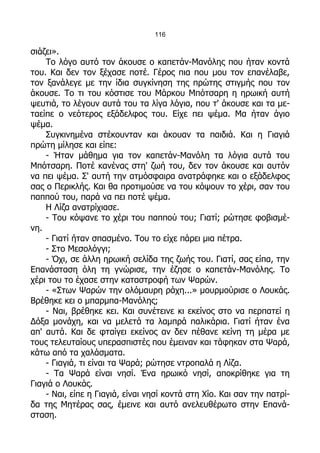 116

σιάζει».
    Το λόγο αυτό τον άκουσε ο καπετάν-Μανόλης που ήταν κοντά
του. Και δεν τον ξέχασε ποτέ. Γέρος πια που μου τον επανέλαβε,
τον ξανάλεγε με την ίδια συγκίνηση της πρώτης στιγμής που τον
άκουσε. Το τι του κόστισε του Μάρκου Μπότσαρη η ηρωική αυτή
ψευτιά, το λέγουν αυτά του τα λίγα λόγια, που τ' άκουσε και τα με-
ταείπε ο νεότερος εξάδελφος του. Είχε πει ψέμα. Μα ήταν άγιο
ψέμα.
    Συγκινημένα στέκουνταν και άκουαν τα παιδιά. Και η Γιαγιά
πρώτη μίλησε και είπε:
    - Ήταν μάθημα για τον καπετάν-Μανόλη τα λόγια αυτά του
Μπότσαρη. Ποτέ κανένας στη' ζωή του, δεν τον άκουσε και αυτόν
να πει ψέμα. Σ' αυτή την ατμόσφαιρα ανατράφηκε και ο εξάδελφος
σας ο Περικλής. Και θα προτιμούσε να του κόψουν το χέρι, σαν του
παππού του, παρά να πει ποτέ ψέμα.
    Η Λίζα ανατρίχιασε.
    - Του κόψανε το χέρι του παππού του; Γιατί; ρώτησε φοβισμέ-
νη.
    - Γιατί ήταν σπασμένο. Του το είχε πάρει μια πέτρα.
    - Στο Μεσολόγγι;
    - Όχι, σε άλλη ηρωική σελίδα της ζωής του. Γιατί, σας είπα, την
Επανάσταση όλη τη γνώρισε, την έζησε ο καπετάν-Μανόλης. Το
χέρι του το έχασε στην καταστροφή των Ψαρών.
    - «Στων Ψαρών την ολόμαυρη ράχη...» μουρμούρισε ο Λουκάς.
Βρέθηκε κει ο μπαρμπα-Μανόλης;
    - Ναι, βρέθηκε κει. Και συνέτεινε κι εκείνος στο να περπατεί η
Δόξα μονάχη, και να μελετά τα λαμπρά παλικάρια. Γιατί ήταν ένα
απ' αυτά. Και δε φταίγει εκείνος αν δεν πέθανε κείνη τη μέρα με
τους τελευταίους υπερασπιστές που έμειναν και τάφηκαν στα Ψαρά,
κάτω από τα χαλάσματα.
    - Γιαγιά, τι είναι τα Ψαρά; ρώτησε ντροπαλά η Λίζα.
    - Τα Ψαρά είναι νησί. Ένα ηρωικό νησί, αποκρίθηκε για τη
Γιαγιά ο Λουκάς.
    - Ναι, είπε η Γιαγιά, είναι νησί κοντά στη Χίο. Και σαν την πατρί-
δα της Μητέρας σας, έμεινε και αυτό ανελευθέρωτο στην Επανά-
σταση.
 