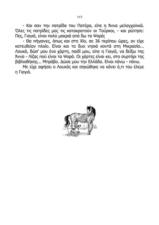 117

    - Και σαν την πατρίδα του Πατέρα, είπε η Άννα μελαγχολικά.
Όλες τις πατρίδες μας τις κατακρατούν οι Τούρκοι, - και ρώτησε:
Πες, Γιαγιά, είναι πολύ μακριά από δω τα Ψαρά;
    - Θα πήγαινες, όπως και στη Χίο, σε 36 περίπου ώρες, αν είχε
κατευθείαν πλοίο. Είναι και τα δυο νησιά κοντά στη Μικρασία...
Λουκά, δώσ' μου ένα χάρτη, παιδί μου, είπε η Γιαγιά, να δείξω της
Άννα - Λίζας πού είναι τα Ψαρά. Οι χάρτες είναι κει, στο συρτάρι της
βιβλιοθήκης... Μπράβο. Δώσε μου την Ελλάδα. Είναι πάνω - πάνω.
    Με είχε αφήσει ο Λουκάς και σηκώθηκε να κάνει ό,τι του έλεγε
η Γιαγιά.
 