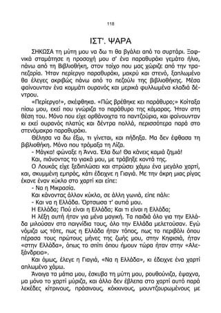 118



                         ΙΣΤ'. ΨΑΡΑ
     ΣΗΚΩΣΑ τη μύτη μου να δω τι θα βγάλει από το συρτάρι. Ξαφ-
νικά σταμάτησε η προσοχή μου σ' ένα παραθυράκι γεμάτο ήλιο,
πάνω από τη Βιβλιοθήκη, στον τοίχο που μας χώριζε από την τρα-
πεζαρία. Ήταν περίεργο παραθυράκι, μακρύ και στενό, ξαπλωμένο
θα έλεγες ακριβώς πάνω από το πεζούλι της βιβλιοθήκης. Μέσα
φαίνουνταν ένα κομμάτι ουρανός και μερικά φυλλωμένα κλαδιά δέ-
ντρου.
     «Περίεργο!», σκέφθηκα. «Πώς βρέθηκε κει παράθυρο;» Κοίταξα
πίσω μου, εκεί που γνώριζα το παράθυρο της κάμαρας. Ήταν στη
θέση του. Μόνο που είχε ορθάνοιχτα τα παντζούρια, και φαίνουνταν
κι εκεί ουρανός πλατύς και δέντρα πολλά, περισσότερα παρά στο
στενόμακρο παραθυράκι.
     Θέλησα να δω έξω, τι γίνεται, και πήδηξα. Μα δεν έφθασα τη
βιβλιοθήκη. Μόνο που τρόμαξα τη Λίζα.
     - Μάγκα! φώναξε η Άννα. Έλα δω! Θα κάνεις καμιά ζημιά!
     Και, πιάνοντας το γιακά μου, με τράβηξε κοντά της.
     Ο Λουκάς είχε ξεδιπλώσει και στρώσει χάμω ένα μεγάλο χαρτί,
και, σκυμμένη εμπρός, κάτι έδειχνε η Γιαγιά. Με την άκρη μιας ρίγας
έκανε έναν κύκλο στο χαρτί και είπε:
     - Να η Μικρασία.
     Και κάνοντας άλλον κύκλο, σε άλλη γωνιά, είπε πάλι:
     - Και να η Ελλάδα. Όρτσωσα τ' αυτιά μου.
     Η Ελλάδα; Πού είναι η Ελλάδα; Και τι είναι η Ελλάδα;
     Η λέξη αυτή ήταν για μένα μαγική. Τα παιδιά όλο για την Ελλά-
δα μιλούσαν στα παιγνίδια τους, όλο την Ελλάδα μελετούσαν. Εγώ
νόμιζα ως τότε, πως η Ελλάδα ήταν τόπος, πως το περιβόλι όπου
πέρασα τους πρώτους μήνες της ζωής μου, στην Κηφισιά, ήταν
«στην Ελλάδα», όπως το σπίτι όπου ήμουν τώρα ήταν στην «Αλε-
ξάνδρεια».
     Και όμως, έλεγε η Γιαγιά, «Να η Ελλάδα», κι έδειχνε ένα χαρτί
απλωμένο χάμω.
     Άνοιγα τα μάτια μου, έσκυβα τη μύτη μου, ρουθούνιζα, έψαχνα,
μα μόνο το χαρτί μύριζα, και άλλο δεν έβλεπα στο χαρτί αυτό παρά
λεκέδες κίτρινους, πράσινους, κόκκινους, μουντζουρωμένους με
 