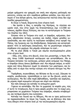 119

μαύρα γράμματα και γραμμές και σκιές σαν κάμπιες μαλλιαρές και
ακίνητες, επίσης και κάτι παράξενα φιδάκια γαλάζια, που όλα κατέ-
ληγαν σ' ένα άσπρο φόντο, που απλώνουνταν παντού όπου δεν είχε
λεκέδες χρωματιστούς.
    Κι έλεγε η Γιαγιά, δείχνοντας έναν κίτρινο λεκέ:
    - Να λοιπόν η Χίος, η πατρίδα της Μητέρας, το πλούσιο και
ωραίο νησί, που στην αρχή της Επαναστάσεως είχε 113.000 κα-
τοίκους, σχεδόν όλους Έλληνες, και που το κατέστρεψαν οι Τούρκοι
τον Απρίλιο του 1822.
    Έπεσαν τότε οι Τούρκοι στο νησί, κι έσφαξαν, κρέμασαν, έκα-
ψαν, εβασάνισαν άντρες, γυναίκες και παιδιά, πήραν χιλιάδες γυ-
ναικόπαιδα, και σαν αγέλη τα πούλησαν σκλάβους στην αγορά της
Πόλης, της Σμύρνης και της Αλεξάνδρειας. Σκόρπισαν και καταστρά-
φηκαν τότε οι καλύτερες οικογένειες. Και τα μεγαλύτερα ονόματα
σύρθηκαν στα χαρέμια. Και ρήμαξε ολόκληρο το νησί...
    Με τη ρίγα έδειξε η Γιαγιά μια κάμπια κουλουριασμένη μέσα
στον κίτρινο λεκέ.
    - Εδώ, είπε, πάνω στο βουνό, είναι ένα μοναστήρι, ο Άγιος Μη-
νάς, όπου 3.000 Χριστιανοί κατέφυγαν και αντιστάθηκαν. Μα οι
Τούρκοι έσπασαν τον αυλόγυρο, μπήκαν μέσα ανήμερα του Πάσχα,
κι έσφαξαν όλους όσους βρέθηκαν εκεί. Και σήμερα ακόμα, οι καλό-
γεροι εκεί πάνω δείχνουν σωρό τα κόκκαλα των μαρτύρων, και λε-
κέδες από το αίμα που ποτάμι κύλησε στο πέτρινο πάτωμα της Μο-
νής.
    Ταράχθηκα, συγκινήθηκα, και θέλησα να δω κι εγώ. Σήκωσα το
κεφάλι, ρουθούνισα, προσπάθησα κι εγώ να δω βουνά, μονές και
αυλόγυρους. Μα δεν είδα παρά βιβλιοθήκες, τραπέζια και καρέγλες.
Δε μύρισα παρά κερωμένο πάτωμα και νέφτι και πάστρα.
    Και πάλι έσκυψα και κοίταξα το απλωμένο χαρτί.
    Γύρευα να καταλάβω. Μα δεν το χωρούσε το κεφάλι μου, πώς
σ' αυτό το τετράγωνο, δυο ή τρεις φορές μεγάλο σαν το κορμί μου,
μπορούσαν να χωρέσουν Τούρκοι που έσφαζαν, κόκαλα στοιβαγμέ-
να, και ποτάμια αίματα που κυλούσαν.
    Κοίταξα τον Λουκά και τις δίδυμες. Μα και οι τρεις φαίνουνταν
να παρακολουθούν τα λόγια της Γιαγιάς, και να βλέπουν όλα όσα
τους έδειχνε στον κίτρινο λεκέ με την κουλουριασμένη κάμπια.
 