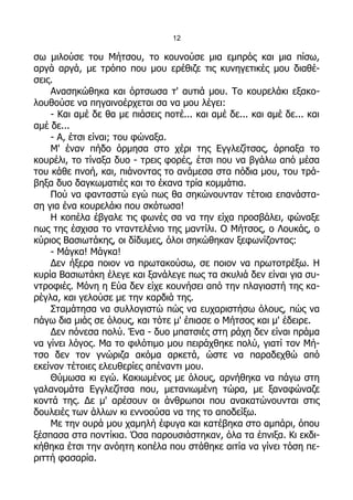 12

σω μιλούσε του Μήτσου, το κουνούσε μια εμπρός και μια πίσω,
αργά αργά, με τρόπο που μου ερέθιζε τις κυνηγετικές μου διαθέ-
σεις.
    Ανασηκώθηκα και όρτσωσα τ' αυτιά μου. Το κουρελάκι εξακο-
λουθούσε να πηγαινοέρχεται σα να μου λέγει:
    - Και αμέ δε θα με πιάσεις ποτέ... και αμέ δε... και αμέ δε... και
αμέ δε...
    - Α, έτσι είναι; του φώναξα.
    Μ' έναν πήδο όρμησα στο χέρι της Εγγλεζίτσας, άρπαξα το
κουρέλι, το τίναξα δυο - τρεις φορές, έτσι που να βγάλω από μέσα
του κάθε πνοή, και, πιάνοντας το ανάμεσα στα πόδια μου, του τρά-
βηξα δυο δαγκωματιές και το έκανα τρία κομμάτια.
    Πού να φανταστώ εγώ πως θα σηκώνουνταν τέτοια επανάστα-
ση για ένα κουρελάκι που σκότωσα!
    Η κοπέλα έβγαλε τις φωνές σα να την είχα προσβάλει, φώναξε
πως της έσχισα το νταντελένιο της μαντίλι. Ο Μήτσος, ο Λουκάς, ο
κύριος Βασιωτάκης, οι δίδυμες, όλοι σηκώθηκαν ξεφωνίζοντας:
    - Μάγκα! Μάγκα!
    Δεν ήξερα ποιον να πρωτακούσω, σε ποιον να πρωτοτρέξω. Η
κυρία Βασιωτάκη έλεγε και ξανάλεγε πως τα σκυλιά δεν είναι για συ-
ντροφιές. Μόνη η Εύα δεν είχε κουνήσει από την πλαγιαστή της κα-
ρέγλα, και γελούσε με την καρδιά της.
    Σταμάτησα να συλλογιστώ πώς να ευχαριστήσω όλους, πώς να
πάγω δια μιάς σε όλους, και τότε μ' έπιασε ο Μήτσος και μ' έδειρε.
    Δεν πόνεσα πολύ. Ένα - δυο μπατσιές στη ράχη δεν είναι πράμα
να γίνει λόγος. Μα το φιλότιμο μου πειράχθηκε πολύ, γιατί τον Μή-
τσο δεν τον γνώριζα ακόμα αρκετά, ώστε να παραδεχθώ από
εκείνον τέτοιες ελευθερίες απέναντι μου.
    Θύμωσα κι εγώ. Κακιωμένος με όλους, αρνήθηκα να πάγω στη
γαλανομάτα Εγγλεζίτσα που, μετανιωμένη τώρα, με ξαναφώναζε
κοντά της. Δε μ' αρέσουν οι άνθρωποι που ανακατώνουνται στις
δουλειές των άλλων κι εννοούσα να της το αποδείξω.
    Με την ουρά μου χαμηλή έφυγα και κατέβηκα στο αμπάρι, όπου
ξέσπασα στα ποντίκια. Όσα παρουσιάστηκαν, όλα τα έπνιξα. Κι εκδι-
κήθηκα έτσι την ανόητη κοπέλα που στάθηκε αιτία να γίνει τόση πε-
ριττή φασαρία.
 