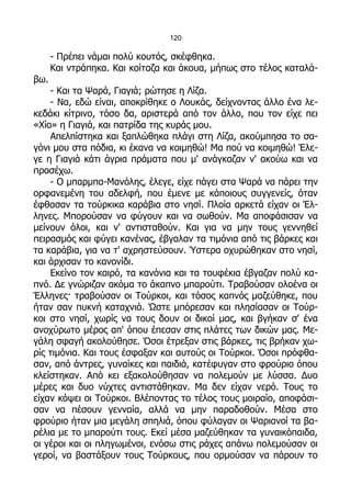 120

      - Πρέπει νάμαι πολύ κουτός, σκέφθηκα.
      Και ντράπηκα. Και κοίταζα και άκουα, μήπως στο τέλος καταλά-
βω.
    - Και τα Ψαρά, Γιαγιά; ρώτησε η Λίζα.
    - Να, εδώ είναι, αποκρίθηκε ο Λουκάς, δείχνοντας άλλο ένα λε-
κεδάκι κίτρινο, τόσο δα, αριστερά από τον άλλο, που τον είχε πει
«Χίο» η Γιαγιά, και πατρίδα της κυράς μου.
    Απελπίστηκα και ξαπλώθηκα πλάγι στη Λίζα, ακούμπησα το σα-
γόνι μου στα πόδια, κι έκανα να κοιμηθώ! Μα πού να κοιμηθώ! Έλε-
γε η Γιαγιά κάτι άγρια πράματα που μ' ανάγκαζαν ν' ακούω και να
προσέχω.
    - Ο μπαρμπα-Μανόλης, έλεγε, είχε πάγει στα Ψαρά να πάρει την
ορφανεμένη του αδελφή, που έμενε με κάποιους συγγενείς, όταν
έφθασαν τα τούρκικα καράβια στο νησί. Πλοία αρκετά είχαν οι Έλ-
ληνες. Μπορούσαν να φύγουν και να σωθούν. Μα αποφάσισαν να
μείνουν όλοι, και ν' αντισταθούν. Και για να μην τους γεννηθεί
πειρασμός και φύγει κανένας, έβγαλαν τα τιμόνια από τις βάρκες και
τα καράβια, για να τ' αχρηστεύσουν. Ύστερα οχυρώθηκαν στο νησί,
και άρχισαν το κανονίδι.
    Εκείνο τον καιρό, τα κανόνια και τα τουφέκια έβγαζαν πολύ κα-
πνό. Δε γνώριζαν ακόμα το άκαπνο μπαρούτι. Τραβούσαν ολοένα οι
Έλληνες· τραβούσαν οι Τούρκοι, και τόσος καπνός μαζεύθηκε, που
ήταν σαν πυκνή καταχνιά. Ώστε μπόρεσαν και πλησίασαν οι Τούρ-
κοι στο νησί, χωρίς να τους δουν οι δικοί μας, και βγήκαν σ' ένα
ανοχύρωτο μέρος απ' όπου έπεσαν στις πλάτες των δικών μας. Με-
γάλη σφαγή ακολούθησε. Όσοι έτρεξαν στις βάρκες, τις βρήκαν χω-
ρίς τιμόνια. Και τους έσφαξαν και αυτούς οι Τούρκοι. Όσοι πρόφθα-
σαν, από άντρες, γυναίκες και παιδιά, κατέφυγαν στο φρούριο όπου
κλείστηκαν. Από κει εξακολούθησαν να πολεμούν με λύσσα. Δυο
μέρες και δυο νύχτες αντιστάθηκαν. Μα δεν είχαν νερό. Τους το
είχαν κόψει οι Τούρκοι. Βλέποντας το τέλος τους μοιραίο, αποφάσι-
σαν να πέσουν γενναία, αλλά να μην παραδοθούν. Μέσα στο
φρούριο ήταν μια μεγάλη σπηλιά, όπου φύλαγαν οι Ψαριανοί τα βα-
ρέλια με το μπαρούτι τους. Εκεί μέσα μαζεύθηκαν τα γυναικόπαιδα,
οι γέροι και οι πληγωμένοι, ενόσω στις ράχες απάνω πολεμούσαν οι
γεροί, να βαστάξουν τους Τούρκους, που ορμούσαν να πάρουν το
 