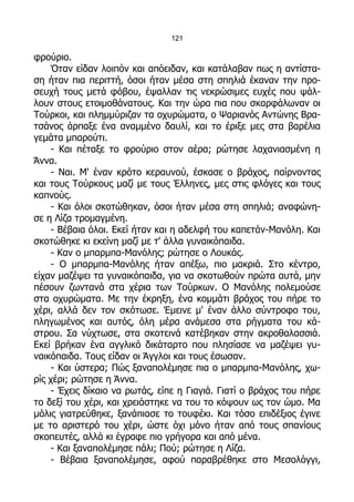 121

φρούριο.
     Όταν είδαν λοιπόν και απόειδαν, και κατάλαβαν πως η αντίστα-
ση ήταν πια περιττή, όσοι ήταν μέσα στη σπηλιά έκαναν την προ-
σευχή τους μετά φόβου, έψαλλαν τις νεκρώσιμες ευχές που ψάλ-
λουν στους ετοιμοθάνατους. Και την ώρα πια που σκαρφάλωναν οι
Τούρκοι, και πλημμύριζαν τα οχυρώματα, ο Ψαριανός Αντώνης Βρα-
τσάνος άρπαξε ένα αναμμένο δαυλί, και το έριξε μες στα βαρέλια
γεμάτα μπαρούτι.
     - Και πέταξε το φρούριο στον αέρα; ρώτησε λαχανιασμένη η
Άννα.
     - Ναι. Μ' έναν κρότο κεραυνού, έσκασε ο βράχος, παίρνοντας
και τους Τούρκους μαζί με τους Έλληνες, μες στις φλόγες και τους
καπνούς.
     - Και όλοι σκοτώθηκαν, όσοι ήταν μέσα στη σπηλιά; αναφώνη-
σε η Λίζα τρομαγμένη.
     - Βέβαια όλοι. Εκεί ήταν και η αδελφή του καπετάν-Μανόλη. Και
σκοτώθηκε κι εκείνη μαζί με τ' άλλα γυναικόπαιδα.
     - Καν ο μπαρμπα-Μανόλης; ρώτησε ο Λουκάς.
     - Ο μπαρμπα-Μανόλης ήταν απέξω, πιο μακριά. Στο κέντρο,
είχαν μαζέψει τα γυναικόπαιδα, για να σκοτωθούν πρώτα αυτά, μην
πέσουν ζωντανά στα χέρια των Τούρκων. Ο Μανόλης πολεμούσε
στα οχυρώματα. Με την έκρηξη, ένα κομμάτι βράχος του πήρε το
χέρι, αλλά δεν τον σκότωσε. Έμεινε μ' έναν άλλο σύντροφο του,
πληγωμένος και αυτός, όλη μέρα ανάμεσα στα ρήγματα του κά-
στρου. Σα νύχτωσε, στα σκοτεινά κατέβηκαν στην ακροθαλασσιά.
Εκεί βρήκαν ένα αγγλικό δικάταρτο που πλησίασε να μαζέψει γυ-
ναικόπαιδα. Τους είδαν οι Άγγλοι και τους έσωσαν.
     - Και ύστερα; Πώς ξαναπολέμησε πια ο μπαρμπα-Μανόλης, χω-
ρίς χέρι; ρώτησε η Άννα.
     - Έχεις δίκαιο να ρωτάς, είπε η Γιαγιά. Γιατί ο βράχος του πήρε
το δεξί του χέρι, και χρειάστηκε να του το κόψουν ως τον ώμο. Μα
μόλις γιατρεύθηκε, ξανάπιασε το τουφέκι. Και τόσο επιδέξιος έγινε
με το αριστερό του χέρι, ώστε όχι μόνο ήταν από τους σπανίους
σκοπευτές, αλλά κι έγραφε πιο γρήγορα και από μένα.
     - Και ξαναπολέμησε πάλι; Πού; ρώτησε η Λίζα.
     - Βέβαια ξαναπολέμησε, αφού παραβρέθηκε στο Μεσολόγγι,
 