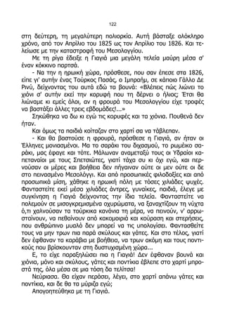 122

στη δεύτερη, τη μεγαλύτερη πολιορκία. Αυτή βάσταξε ολόκληρο
χρόνο, από τον Απρίλιο του 1825 ως τον Απρίλιο του 1826. Και τε-
λείωσε με την καταστροφή του Μεσολογγίου.
     Με τη ρίγα έδειξε η Γιαγιά μια μεγάλη τελεία μαύρη μέσα σ'
έναν κόκκινο παρτσά.
     - Να την η ηρωική χώρα, πρόσθεσε, που σαν έπεσε στα 1826,
είπε γι' αυτήν ένας Τούρκος Πασάς, ο Ιμπραήμ, σε κάποιο Γάλλο Δε
Ρινύ, δείχνοντας του αυτά εδώ τα βουνά: «Βλέπεις πώς λιώνει το
χιόνι σ' αυτήν εκεί την κορυφή που τη δέρνει ο ήλιος; Έτσι θα
λιώναμε κι εμείς όλοι, αν η φρουρά του Μεσολογγίου είχε τροφές
να βαστάξει άλλες τρεις εβδομάδες!...»
     Σηκώθηκα να δω κι εγώ τις κορυφές και τα χιόνια. Πουθενά δεν
ήταν.
     Και όμως τα παιδιά κοίταζαν στο χαρτί σα να τάβλεπαν.
     - Και θα βαστούσε η φρουρά, πρόσθεσε η Γιαγιά, αν ήταν οι
Έλληνες μονιασμένοι. Μα το σαράκι του διχασμού, το ρωμέικο σα-
ράκι, μας έφαγε και τότε. Μάλωναν αναμεταξύ τους οι Υδραίοι κα-
πεταναίοι με τους Σπετσιώτες, γιατί τάχα συ κι όχι εγώ, και περ-
νούσαν οι μέρες και βοήθεια δεν πήγαιναν ούτε οι μεν ούτε οι δε
στο πεινασμένο Μεσολόγγι. Και από προσωπικές φιλοδοξίες και από
προσωπικά μίση, χάθηκε η ηρωική πόλη με τόσες χιλιάδες ψυχές.
Φανταστείτε εκεί μέσα χιλιάδες άντρες, γυναίκες, παιδιά, έλεγε με
συγκίνηση η Γιαγιά δείχνοντας την ίδια τελεία. Φανταστείτε να
πολεμούν σε μισογκρεμισμένα οχυρώματα, να ξαναχτίζουν τη νύχτα
ό,τι χαλνούσαν τα τούρκικα κανόνια τη μέρα, να πεινούν, ν' αρρω-
σταίνουν, να πεθαίνουν από κακομοιριά και κούραση και στερήσεις,
που ανθρώπινο μυαλό δεν μπορεί να τις υπολογίσει. Φαντασθείτε
τους να μην τρων πια παρά σκύλους και γάτες. Και στο τέλος, γιατί
δεν έφθαναν τα καράβια με βοήθεια, να τρων ακόμη και τους ποντι-
κούς που βρίσκουνταν στη δυστυχισμένη χώρα...
     Ε, το είχε παραξηλώσει πια η Γιαγιά! Δεν έφθαναν βουνά και
χιόνια, μόνο και σκύλους, γάτες και ποντίκια έβλεπε στο χαρτί μπρο-
στά της, όλα μέσα σε μια τόση δα τελίτσα!
     Νεύριασα. Θα είχαν περάσει, λέγει, στο χαρτί απάνω γάτες και
ποντίκια, και δε θα τα μύριζα εγώ;
     Απογοητεύθηκα με τη Γιαγιά.
 