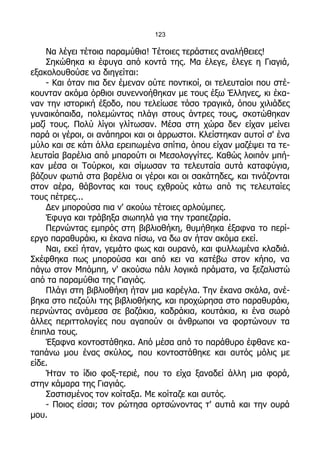 123

    Να λέγει τέτοια παραμύθια! Τέτοιες τεράστιες αναλήθειες!
    Σηκώθηκα κι έφυγα από κοντά της. Μα έλεγε, έλεγε η Γιαγιά,
εξακολουθούσε να διηγείται:
    - Και όταν πια δεν έμεναν ούτε ποντικοί, οι τελευταίοι που στέ-
κουνταν ακόμα όρθιοι συνεννοήθηκαν με τους έξω Έλληνες, κι έκα-
ναν την ιστορική έξοδο, που τελείωσε τόσο τραγικά, όπου χιλιάδες
γυναικόπαιδα, πολεμώντας πλάγι στους άντρες τους, σκοτώθηκαν
μαζί τους. Πολύ λίγοι γλίτωσαν. Μέσα στη χώρα δεν είχαν μείνει
παρά οι γέροι, οι ανάπηροι και οι άρρωστοι. Κλείστηκαν αυτοί σ' ένα
μύλο και σε κάτι άλλα ερειπωμένα σπίτια, όπου είχαν μαζέψει τα τε-
λευταία βαρέλια από μπαρούτι οι Μεσολογγίτες. Καθώς λοιπόν μπή-
καν μέσα οι Τούρκοι, και σίμωσαν τα τελευταία αυτά καταφύγια,
βάζουν φωτιά στα βαρέλια οι γέροι και οι σακάτηδες, και τινάζονται
στον αέρα, θάβοντας και τους εχθρούς κάτω από τις τελευταίες
τους πέτρες...
    Δεν μπορούσα πια ν' ακούω τέτοιες αρλούμπες.
    Έφυγα και τράβηξα σιωπηλά για την τραπεζαρία.
    Περνώντας εμπρός στη βιβλιοθήκη, θυμήθηκα έξαφνα το περί-
εργο παραθυράκι, κι έκανα πίσω, να δω αν ήταν ακόμα εκεί.
    Ναι, εκεί ήταν, γεμάτο φως και ουρανό, και φυλλωμένα κλαδιά.
Σκέφθηκα πως μπορούσα και από κει να κατέβω στον κήπο, να
πάγω στον Μπόμπη, ν' ακούσω πάλι λογικά πράματα, να ξεζαλιστώ
από τα παραμύθια της Γιαγιάς.
    Πλάγι στη βιβλιοθήκη ήταν μια καρέγλα. Την έκανα σκάλα, ανέ-
βηκα στο πεζούλι της βιβλιοθήκης, και προχώρησα στο παραθυράκι,
περνώντας ανάμεσα σε βαζάκια, καδράκια, κουτάκια, κι ένα σωρό
άλλες περιττολογίες που αγαπούν οι άνθρωποι να φορτώνουν τα
έπιπλα τους.
    Έξαφνα κοντοστάθηκα. Από μέσα από το παράθυρο έφθανε κα-
ταπάνω μου ένας σκύλος, που κοντοστάθηκε και αυτός μόλις με
είδε.
    Ήταν το ίδιο φοξ-τεριέ, που το είχα ξαναδεί άλλη μια φορά,
στην κάμαρα της Γιαγιάς.
    Σαστισμένος τον κοίταξα. Με κοίταζε και αυτός.
    - Ποιος είσαι; τον ρώτησα ορτσώνοντας τ' αυτιά και την ουρά
μου.
 