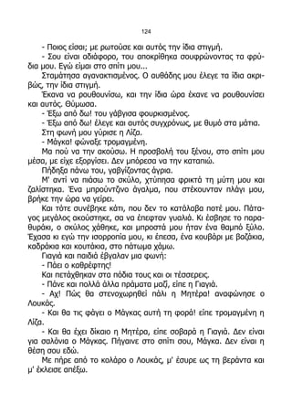 124

    - Ποιος είσαι; με ρωτούσε και αυτός την ίδια στιγμή.
    - Σου είναι αδιάφορο, του αποκρίθηκα σουφρώνοντας τα φρύ-
δια μου. Εγώ είμαι στο σπίτι μου...
    Σταμάτησα αγανακτισμένος. Ο αυθάδης μου έλεγε τα ίδια ακρι-
βώς, την ίδια στιγμή.
    Έκανα να ρουθουνίσω, και την ίδια ώρα έκανε να ρουθουνίσει
και αυτός. Θύμωσα.
    - Έξω από δω! του γάβγισα φουρκισμένος.
    - Έξω από δω! έλεγε και αυτός συγχρόνως, με θυμό στα μάτια.
    Στη φωνή μου γύρισε η Λίζα.
    - Μάγκα! φώναξε τρομαγμένη.
    Μα πού να την ακούσω. Η προσβολή του ξένου, στο σπίτι μου
μέσα, με είχε εξοργίσει. Δεν μπόρεσα να την καταπιώ.
    Πήδηξα πάνω του, γαβγίζοντας άγρια.
    Μ' αντί να πιάσω το σκύλο, χτύπησα φρικτά τη μύτη μου και
ζαλίστηκα. Ένα μπρούντζινο άγαλμα, που στέκουνταν πλάγι μου,
βρήκε την ώρα να γείρει.
    Και τότε συνέβηκε κάτι, που δεν το κατάλαβα ποτέ μου. Πάτα-
γος μεγάλος ακούστηκε, σα να έπεφταν γυαλιά. Κι έσβησε το παρα-
θυράκι, ο σκύλος χάθηκε, και μπροστά μου ήταν ένα θαμπό ξύλο.
Έχασα κι εγώ την ισορροπία μου, κι έπεσα, ένα κουβάρι με βαζάκια,
καδράκια και κουτάκια, στο πάτωμα χάμω.
    Γιαγιά και παιδιά έβγαλαν μια φωνή:
    - Πάει ο καθρέφτης!
    Και πετάχθηκαν στα πόδια τους και οι τέσσερεις.
    - Πάνε και πολλά άλλα πράματα μαζί, είπε η Γιαγιά.
    - Αχ! Πώς θα στενοχωρηθεί πάλι η Μητέρα! αναφώνησε ο
Λουκάς.
    - Και θα τις φάγει ο Μάγκας αυτή τη φορά! είπε τρομαγμένη η
Λίζα.
    - Και θα έχει δίκαιο η Μητέρα, είπε σοβαρά η Γιαγιά. Δεν είναι
για σαλόνια ο Μάγκας. Πήγαινε στο σπίτι σου, Μάγκα. Δεν είναι η
θέση σου εδώ.
    Με πήρε από το κολάρο ο Λουκάς, μ' έσυρε ως τη βεράντα και
μ' έκλεισε απέξω.
 