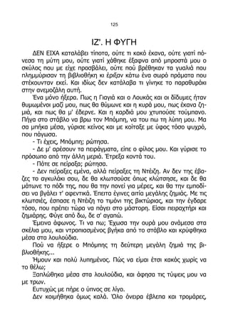 125



                          ΙΖ'. Η ΦΥΓΗ
    ΔΕΝ ΕΙΧΑ καταλάβει τίποτα, ούτε τι κακό έκανα, ούτε γιατί πό-
νεσα τη μύτη μου, ούτε γιατί χάθηκε έξαφνα από μπροστά μου ο
σκύλος που με είχε προσβάλει, ούτε πού βρέθηκαν τα γυαλιά που
πλημμύρισαν τη βιβλιοθήκη κι έριξαν κάτω ένα σωρό πράματα που
στέκουνταν εκεί. Και ιδίως δεν κατάλαβα τι γίνηκε το παραθυράκι
στην ανεμοζάλη αυτή.
    Ένα μόνο ήξερα. Πως η Γιαγιά και ο Λουκάς και οι δίδυμες ήταν
θυμωμένοι μαζί μου, πως θα θύμωνε και η κυρά μου, πως έκανα ζη-
μιά, και πως θα μ' έδερνε. Και η καρδιά μου χτυπούσε τούμπανο.
Πήγα στο στάβλο να βρω τον Μπόμπη, να του πω τη λύπη μου. Μα
σα μπήκα μέσα, γύρισε κείνος και με κοίταξε με ύφος τόσο ψυχρό,
που πάγωσα.
    - Τι έχεις, Μπόμπη; ρώτησα.
    - Δε μ' αρέσουν τα πειράγματα, είπε ο φίλος μου. Και γύρισε το
πρόσωπο από την άλλη μεριά. Έτρεξα κοντά του.
    - Πότε σε πείραξα; ρώτησα.
    - Δεν πείραξες εμένα, αλλά πείραξες τη Ντέιζη. Αν δεν της έβα-
ζες το αγκυλάκι σου, δε θα κλωτσούσε όπως κλώτσησε, και δε θα
μάτωνε το πόδι της, που θα την πονεί για μέρες, και θα την εμποδί-
σει να βγάλει τ' αφεντικά. Έπειτα έγινες αιτία μεγάλης ζημιάς. Με τις
κλωτσιές, έσπασε η Ντέιζη το τιμόνι της βικτώριας, και την έγδαρε
τόσο, που πρέπει τώρα να πάγει στο μάστορη. Είσαι πειραχτήρι και
ζημιάρης. Φύγε από δω, δε σ' αγαπώ.
    Έμεινα άφωνος. Τι να πω; Έχωσα την ουρά μου ανάμεσα στα
σκέλια μου, και ντροπιασμένος βγήκα από το στάβλο και κρύφθηκα
μέσα στα λουλούδια.
    Πού να ήξερε ο Μπόμπης τη δεύτερη μεγάλη ζημιά της βι-
βλιοθήκης...
    Ήμουν και πολύ λυπημένος. Πώς να είμαι έτσι κακός χωρίς να
το θέλω;
    Ξαπλώθηκα μέσα στα λουλούδια, και άφησα τις τύψεις μου να
με τρων.
    Ευτυχώς με πήρε ο ύπνος σε λίγο.
    Δεν κοιμήθηκα όμως καλά. Όλο όνειρα έβλεπα και τρομάρες,
 