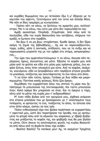 127

και κυράδες θυμωμένες που με πετούσαν έξω ή μ' έδερναν με το
καμτσίκι του αφέντη. Ξεπετιόμουν από τον ύπνο και άλλαζα θέση.
Μα πάλι οι ίδιες τρομάρες με κυνηγούσαν.
    - Πρέπει κάτι να κάνω, να ξεπλύνω τις αμαρτίες μου, συλλογί-
στηκα. Μα τι να κάνω, που ούτε μια γάτα δεν παρουσιάζεται πια;
    Αμάξι ακούστηκε. Πλησίαζε. Σταμάτησε. Από πίσω από τα
λουλούδια, είδα την κυρία Βασιωτάκη που κατέβαινε, πλήρωνε τον
αμαξά, κι έμπαινε στο περιβόλι.
    - Να βγω ή να μη βγω; στοχάστηκα. Έμαθε άραγε, ή δεν ξέρει
ακόμη τη ζημιά της βιβλιοθήκης;... Αχ και να παρουσιάζουνταν,
τώρα, ευθύς, γάτα ή ποντικός, οτιδήποτε, που να το πνίξω και να
παρουσιαστώ μπροστά της με τον εχθρό στο στόμα, ασπροπρόσω-
πος...
    Την ώρα που αμφιταλαντεύουμουν τι να κάνω, άκουσα κάτι πε-
ρίεργους ήχους, άγνωστους για μένα. Έβγαλα το κεφάλι μου από
μέσα από τα φύλλα και είδα στη μέση μιας πράσινης χλόης, ένα κα-
φάσι ξύλινο, όπου ήταν κλεισμένη μια κότα. Από το καφάσι, σειάμε-
να, κουνάμενα, είδα να ξεπροβάλουν κάτι παράξενα κίτρινα χνουδά-
τα μπαλάκια, πιπίζοντας και σκοντάφτοντας το ένα πάνω στο άλλο.
    Τι να ήταν πάλι τούτα, άραγε; Γατάκια με δυο πόδια και μικρο-
καμωμένα; Ποντίκια κακής φύσεως; Άλλο ζώο άραγε;
    Θυμήθηκα την ευχαρίστηση όλου του σπιτιού τη μέρα που ξε-
πάστρεψα τα μπουλούκια της ποντικοφωλιάς. Και τούτο μπουλούκι
ήταν. Καλό πράμα δεν μπορούσε να είναι. Και το έφερνε η τύχη,
κάτω από τα μάτια της κυράς μου ν' ανδραγαθήσω!
    Μ' έναν πήδο βγήκα από τον κρυψώνα μου, ρίχθηκα ανάμεσα
στα κίτρινα μπαλάκια που με ξεκούφαιναν με τ' απελπισμένα τους
πιπίσματα, κι αρπώντας το ένα, τινάζοντας το άλλο, τα έστειλα όλα
στον άλλο κόσμο, ώσπου να πεις τρία.
    Τόσον ενθουσιασμό είχα που βρήκα περίσταση να ευχαριστήσω
τ' αφεντικά μου, ώστε δεν παρατήρησα την όρνιθα, που με ορτσω-
μένα τα φτερά πίσω από τα κάγκελα του καφασιού, μ' έβριζε βγάζο-
ντας και μπάζοντας το κεφάλι της, και φοβέριζε πως θα μου βγάλει
τα μάτια. Ούτε άκουα τις απελπισμένες φωνές της κυρίας Βασιωτά-
κη από πάνω από τη βεράντα όπου είχε ανέβει.
    - Βασίλη! Βασίλη! Τα παπάκια μου! Αχ, τα καημένα! Τρεχάτος
 