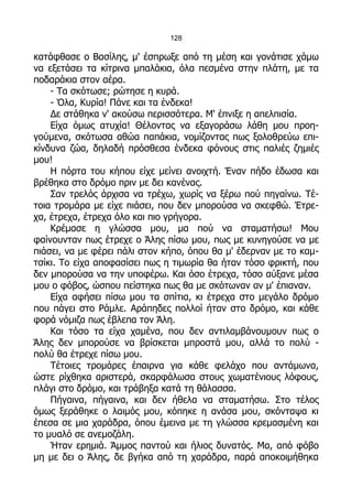128

κατάφθασε ο Βασίλης, μ' έσπρωξε από τη μέση και γονάτισε χάμω
να εξετάσει τα κίτρινα μπαλάκια, όλα πεσμένα στην πλάτη, με τα
ποδαράκια στον αέρα.
    - Τα σκότωσε; ρώτησε η κυρά.
    - Όλα, Κυρία! Πάνε και τα ένδεκα!
    Δε στάθηκα ν' ακούσω περισσότερα. Μ' έπνιξε η απελπισία.
    Είχα όμως ατυχία! Θέλοντας να εξαγοράσω λάθη μου προη-
γούμενα, σκότωσα αθώα παπάκια, νομίζοντας πως ξολοθρεύω επι-
κίνδυνα ζώα, δηλαδή πρόσθεσα ένδεκα φόνους στις παλιές ζημιές
μου!
    Η πόρτα του κήπου είχε μείνει ανοιχτή. Έναν πήδο έδωσα και
βρέθηκα στο δρόμο πριν με δει κανένας.
    Σαν τρελός άρχισα να τρέχω, χωρίς να ξέρω πού πηγαίνω. Τέ-
τοια τρομάρα με είχε πιάσει, που δεν μπορούσα να σκεφθώ. Έτρε-
χα, έτρεχα, έτρεχα όλο και πιο γρήγορα.
    Κρέμασε η γλώσσα μου, μα πού να σταματήσω! Μου
φαίνουνταν πως έτρεχε ο Άλης πίσω μου, πως με κυνηγούσε να με
πιάσει, να με φέρει πάλι στον κήπο, όπου θα μ' έδερναν με το καμ-
τσίκι. Το είχα αποφασίσει πως η τιμωρία θα ήταν τόσο φρικτή, που
δεν μπορούσα να την υποφέρω. Και όσο έτρεχα, τόσο αύξανε μέσα
μου ο φόβος, ώσπου πείστηκα πως θα με σκότωναν αν μ' έπιαναν.
    Είχα αφήσει πίσω μου τα σπίτια, κι έτρεχα στο μεγάλο δρόμο
που πάγει στο Ράμλε. Αράπηδες πολλοί ήταν στο δρόμο, και κάθε
φορά νόμιζα πως έβλεπα τον Άλη.
    Και τόσο τα είχα χαμένα, που δεν αντιλαμβάνουμουν πως ο
Άλης δεν μπορούσε να βρίσκεται μπροστά μου, αλλά το πολύ -
πολύ θα έτρεχε πίσω μου.
    Τέτοιες τρομάρες έπαιρνα για κάθε φελάχο που αντάμωνα,
ώστε ρίχθηκα αριστερά, σκαρφάλωσα στους χωματένιους λόφους,
πλάγι στο δρόμο, και τράβηξα κατά τη θάλασσα.
    Πήγαινα, πήγαινα, και δεν ήθελα να σταματήσω. Στο τέλος
όμως ξεράθηκε ο λαιμός μου, κόπηκε η ανάσα μου, σκόνταψα κι
έπεσα σε μια χαράδρα, όπου έμεινα με τη γλώσσα κρεμασμένη και
το μυαλό σε ανεμοζάλη.
    Ήταν ερημιά. Άμμος παντού και ήλιος δυνατός. Μα, από φόβο
μη με δει ο Άλης, δε βγήκα από τη χαράδρα, παρά αποκοιμήθηκα
 