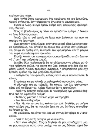 129

εκεί που είχα πέσει.
    Ώρα πολλή έκανα κρυμμένος. Μια κοιμόμουν και μια ξυπνούσα.
Φρικτά ανήσυχος, δεν τολμούσα να βγω από το χαντάκι μου.
    Έγειρε ο ήλιος, κι εγώ ήμουν ακόμα εκεί, κρυμμένος, φοβισμέ-
νος, ελεεινός.
    Προς το βράδυ όμως, η πείνα και προπάντων η δίψα μ' έκαναν
να βγω, θέλοντας και μη.
    Γύριζα εδώ κι εκεί χωρίς να ξέρω πού βρίσκομαι και πού να
στρέψω να βρω νερό.
    Είχα αρχίσει ν' απελπίζομαι, όταν από μακριά είδα ένα κιτρινιάρι-
κο αραπόσκυλο, που πήγαινε το δρόμο του με βήμα σαν ξεβιδωμέ-
νο, ήσυχο και αμελημένο, το κεφάλι του κρεμασμένο, και τη μακριά
του ουρά καμπυλωτή σαν τρομπέτα.
    Έτρεξα κοντά του, καταχαρούμενος που ξανάβλεπα κάτι ζωντα-
νό σ' αυτή την απέραντη ερημιά.
    Σε κάθε άλλη περίσταση δε θα καταδέχουμουν να μιλήσω με τέ-
τοιο πρόστυχο σκύλο. Μα εκείνη την ώρα, ύστερα από όσα είχα πε-
ράσει, λύπες, τύψεις, τρομάρες, ανησυχία, η υπερηφάνεια μου είχε
ξεπέσει, η πείνα την είχε μετριάσει σημαντικά.
    - Καλησπέρα, του φώναξα, καθώς έκανε να με προσπεράσει. Τι
κάνεις;
    Σταμάτησε και με κοίταξε με μελαγχολικά πεινασμένα μάτια.
    Η αδυναμία του με τρόμαξε. Τα κόκαλα του όλα φαίνουνταν
κάτω από το δέρμα του. Ακόμα λίγο και θα το τρυπούσαν.
    - Καλά την πέτυχα! σκέφθηκα. Ο πεινασμένος εγώ γυρεύω βοή-
θεια από πιο λιμασμένο ακόμα!
    - Τι θέλεις; ρώτησε ο σκύλος χωρίς να ταραχθεί.
    - Σου λέγω καλησπέρα.
    - Ναι. Μα για να μου λες καλησπέρα εσύ, Εγγλέζος με ασήμια
στον κολάρο σου, θα πει πως κάτι έχεις να μου ζητήσεις, αποκρίθη-
κε ήσυχα αυτός.
    Με μούδιασαν τα λόγια του, και μια στιγμή δεν ήξερα τι ν' απο-
κριθώ.
    - Γιατί τα λες αυτά; ρώτησα για να πω κάτι.
    - Γιατί είναι αλήθεια. Σεις οι Εγγλέζοι δε μας καταδέχεστε μας.
Αν μας σιμώσετε ποτέ, είναι μονάχα για να μας δώσετε καμιά δα-
 