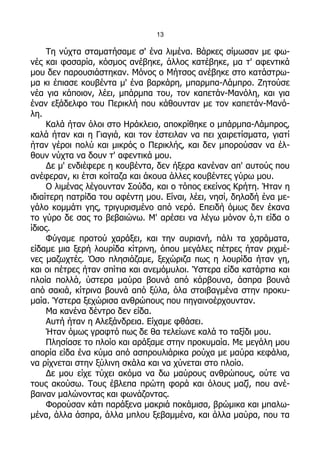 13

     Τη νύχτα σταματήσαμε σ' ένα λιμένα. Βάρκες σίμωσαν με φω-
νές και φασαρία, κόσμος ανέβηκε, άλλος κατέβηκε, μα τ' αφεντικά
μου δεν παρουσιάστηκαν. Μόνος ο Μήτσος ανέβηκε στο κατάστρω-
μα κι έπιασε κουβέντα μ' ένα βαρκάρη, μπαρμπα-Λάμπρο. Ζητούσε
νέα για κάποιον, λέει, μπάρμπα του, τον καπετάν-Μανόλη, και για
έναν εξάδελφο του Περικλή που κάθουνταν με τον καπετάν-Μανό-
λη.
     Καλά ήταν όλοι στο Ηράκλειο, αποκρίθηκε ο μπάρμπα-Λάμπρος,
καλά ήταν και η Γιαγιά, και τον έστειλαν να πει χαιρετίσματα, γιατί
ήταν γέροι πολύ και μικρός ο Περικλής, και δεν μπορούσαν να έλ-
θουν νύχτα να δουν τ' αφεντικά μου.
     Δε μ' ενδιέφερε η κουβέντα, δεν ήξερα κανέναν απ' αυτούς που
ανέφεραν, κι έτσι κοίταζα και άκουα άλλες κουβέντες γύρω μου.
     Ο λιμένας λέγουνταν Σούδα, και ο τόπος εκείνος Κρήτη. Ήταν η
ιδιαίτερη πατρίδα του αφέντη μου. Είναι, λέει, νησί, δηλαδή ένα με-
γάλο κομμάτι γης, τριγυρισμένο από νερό. Επειδή όμως δεν έκανα
το γύρο δε σας το βεβαιώνω. Μ' αρέσει να λέγω μόνον ό,τι είδα ο
ίδιος.
     Φύγαμε προτού χαράξει, και την αυριανή, πάλι τα χαράματα,
είδαμε μια ξερή λουρίδα κίτρινη, όπου μεγάλες πέτρες ήταν ριχμέ-
νες μαζωχτές. Όσο πλησιάζαμε, ξεχώριζα πως η λουρίδα ήταν γη,
και οι πέτρες ήταν σπίτια και ανεμόμυλοι. Ύστερα είδα κατάρτια και
πλοία πολλά, ύστερα μαύρα βουνά από κάρβουνα, άσπρα βουνά
από σακιά, κίτρινα βουνά από ξύλα, όλα στοιβαγμένα στην προκυ-
μαία. Ύστερα ξεχώρισα ανθρώπους που πηγαινοέρχουνταν.
     Μα κανένα δέντρο δεν είδα.
     Αυτή ήταν η Αλεξάνδρεια. Είχαμε φθάσει.
     Ήταν όμως γραφτό πως δε θα τελείωνε καλά το ταξίδι μου.
     Πλησίασε το πλοίο και αράξαμε στην προκυμαία. Με μεγάλη μου
απορία είδα ένα κύμα από ασπρουλιάρικα ρούχα με μαύρα κεφάλια,
να ρίχνεται στην ξύλινη σκάλα και να χύνεται στο πλοίο.
     Δε μου είχε τύχει ακόμα να δω μαύρους ανθρώπους, ούτε να
τους ακούσω. Τους έβλεπα πρώτη φορά και όλους μαζί, που ανέ-
βαιναν μαλώνοντας και φωνάζοντας.
     Φορούσαν κάτι παράξενα μακριά ποκάμισα, βρώμικα και μπαλω-
μένα, άλλα άσπρα, άλλα μπλου ξεβαμμένα, και άλλα μαύρα, που τα
 