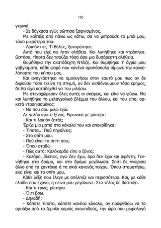 130

γκωνιά.
    - Σε δάγκασα εγώ; ρώτησα ξαφνισμένος.
    Με κοίταξε από πάνω ως κάτω, σα να μετρούσε το μπόι μου,
τόσο μικρότερο του.
    - Λοιπόν πες. Τι θέλεις; ξαναρώτησε.
    Αυτά που είχε πει ήταν αλήθεια. Και λυπήθηκα και ντράπηκα.
Ωστόσο, τίποτα δεν τσούζει τόσο όσο μια δυσάρεστη αλήθεια.
    Θυμήθηκα την ακατάδεχτη Ντέιζη. Και θυμήθηκα τ' άγρια μου
γαβγίσματα, κάθε φορά που κανένα αραπόσκυλο σίμωνε την καγκε-
λόπορτα του κήπου μας.
    Και αναγκάστηκα να ομολογήσω στον εαυτό μου πως αν δε
διψούσα τόσο εκείνη τη στιγμή, αν δεν αισθάνουμουν τόσο έρημος,
δε θα είχα καταδεχθεί να του μιλήσω.
    Με στενοχώρεσαν όλες αυτές οι σκέψεις, και είπα να φύγω. Μα
και λυπήθηκα το μελαγχολικό βλέμμα του άλλου, και του είπα, αρ-
κετά ντροπιασμένος:
    - Να που σου μιλώ εγώ.
    Δε γελάστηκε ο ξένος. Ειρωνικά με ρώτησε:
    - Και τι λοιπόν ζητάς;
    Έριξα μια ματιά στα κόκαλα του και αποκρίθηκα:
    - Τίποτα... Πού πηγαίνεις;
    - Στο σπίτι μου.
    - Πού είναι το σπίτι σου;
    - Όπου σταθώ.
    - Πώς αυτό; Καλόκαρδα είπε ο ξένος:
    - Κολάρο, βλέπεις, εγώ δεν έχω, άρα δεν έχω και αφέντη. Γεν-
νήθηκα στο δρόμο, και στο δρόμο μεγάλωσα. Σπίτι δε γνώρισα
άλλο από τα χαντάκια ή τη σκιά κανενός τοίχου. Όπου σταματήσω,
εκεί είναι και το σπίτι μου.
    Κάθε λέξη που έλεγε με απέλπιζε και περισσότερο. Και, με κάθε
ελπίδα που έχανα, η πείνα μου μεγάλωνε. Στο τέλος δε βάσταξα.
    - Και τι τρως; ρώτησα.
    - Ό,τι βρω.
    - Δηλαδή;
    - Κάποτε τίποτα, κάποτε κανένα κόκαλο, αν προφθάσω να το
αρπάξω από το ζεμπίλι καμιάς σκουπιδούς, την ώρα που μωρολογά
 