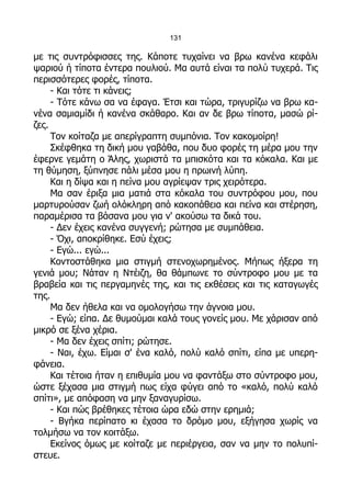 131

με τις συντρόφισσες της. Κάποτε τυχαίνει να βρω κανένα κεφάλι
ψαριού ή τίποτα έντερα πουλιού. Μα αυτά είναι τα πολύ τυχερά. Τις
περισσότερες φορές, τίποτα.
     - Και τότε τι κάνεις;
     - Τότε κάνω σα να έφαγα. Έτσι και τώρα, τριγυρίζω να βρω κα-
νένα σαμιαμίδι ή κανένα σκάθαρο. Και αν δε βρω τίποτα, μασώ ρί-
ζες.
     Τον κοίταζα με απερίγραπτη συμπόνια. Τον κακομοίρη!
     Σκέφθηκα τη δική μου γαβάθα, που δυο φορές τη μέρα μου την
έφερνε γεμάτη ο Άλης, χωριστά τα μπισκότα και τα κόκαλα. Και με
τη θύμηση, ξύπνησε πάλι μέσα μου η πρωινή λύπη.
     Και η δίψα και η πείνα μου αγρίεψαν τρις χειρότερα.
     Μα σαν έριξα μια ματιά στα κόκαλα του συντρόφου μου, που
μαρτυρούσαν ζωή ολόκληρη από κακοπάθεια και πείνα και στέρηση,
παραμέρισα τα βάσανα μου για ν' ακούσω τα δικά του.
     - Δεν έχεις κανένα συγγενή; ρώτησα με συμπάθεια.
     - Όχι, αποκρίθηκε. Εσύ έχεις;
     - Εγώ... εγώ...
     Κοντοστάθηκα μια στιγμή στενοχωρημένος. Μήπως ήξερα τη
γενιά μου; Νάταν η Ντέιζη, θα θάμπωνε το σύντροφο μου με τα
βραβεία και τις περγαμηνές της, και τις εκθέσεις και τις καταγωγές
της.
     Μα δεν ήθελα και να ομολογήσω την άγνοια μου.
     - Εγώ; είπα. Δε θυμούμαι καλά τους γονείς μου. Με χάρισαν από
μικρό σε ξένα χέρια.
     - Μα δεν έχεις σπίτι; ρώτησε.
     - Ναι, έχω. Είμαι σ' ένα καλό, πολύ καλό σπίτι, είπα με υπερη-
φάνεια.
     Και τέτοια ήταν η επιθυμία μου να φαντάξω στο σύντροφο μου,
ώστε ξέχασα μια στιγμή πως είχα φύγει από το «καλό, πολύ καλό
σπίτι», με απόφαση να μην ξαναγυρίσω.
     - Και πώς βρέθηκες τέτοια ώρα εδώ στην ερημιά;
     - Βγήκα περίπατο κι έχασα το δρόμο μου, εξήγησα χωρίς να
τολμήσω να τον κοιτάξω.
     Εκείνος όμως με κοίταζε με περιέργεια, σαν να μην το πολυπί-
στευε.
 
