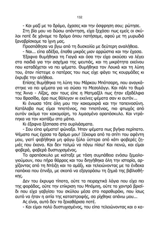 132

    - Και μαζί με το δρόμο, έχασες και την όσφρηση σου; ρώτησε.
    Στη βία μου να δώσω απάντηση, είχα ξεχάσει πως εμείς οι σκύ-
λοι ποτέ δε χάνομε το δρόμο όπου πατήσαμε, αφού με τη μυρωδιά
ξαναβρίσκομε τα ίχνη μας.
    Προσπάθησα να βγω από τη δυσκολία με δεύτερη αναλήθεια.
    - Ναι... είπα αδέξια, έπαθα μικρός μιαν αρρώστια και την έχασα.
    Έξαφνα θυμήθηκα τη Γιαγιά και όσα την είχα ακούσει να λέγει
στα παιδιά για την ασχήμια της ψευτιάς, και τη μικρότητα εκείνου
που καταδέχεται να πει ψέματα. Θυμήθηκα τον Λουκά και τη λύπη
του, όταν πίστεψε ο πατέρας του πως είχε φάγει τις κουρμάδες κι
έκρυβε την αλήθεια.
    Επίσης θυμήθηκα τη λύπη του Μάρκου Μπότσαρη, που αναγκά-
στηκε να πει ψέματα για να σώσει το Μεσολόγγι. Και πάλι το θυμό
της Άννα - Λίζας, σαν τους είπε η Ματμαζέλ πως ήταν εξαδέλφια
του Βρασίδα, άρα πως θάλεγαν κι εκείνες ψέματα σαν κι αυτόν...
    Κι ένιωσα τότε όλη μου την κακομοιριά και την ταπεινοσύνη.
Κατάλαβα πως είμαι τιποτένιος, πιο τιποτένιος, πιο φτωχός από
αυτόν ακόμα τον κακομοίρη, το λιμασμένο αραπόσκυλο. Και ντρά-
πηκα να τον κοιτάξω στα μάτια.
    Κι έξαφνα ξέσπασα στα ουρλιάσματα.
    - Σου είπα ψέματα! φώναξα. Ήταν ψέματα πως βγήκα περίπατο.
Ψέματα πως έχασα το δρόμο μου! Ξέκοψα από το σπίτι του αφέντη
μου, γιατί φοβήθηκα μη φάγω ξύλο ύστερα από κάτι φοβερές ζη-
μιές που έκανα. Και δεν τολμώ να πάγω πίσω! Και πεινώ, και είμαι
φοβερά, φοβερά δυστυχισμένος.
    Το αραπόσκυλο με κοίταξε με τόση συμπάθεια ενόσω ξεμολο-
γιούμουν, που πήρα θάρρος και του διηγήθηκα όλη την ιστορία, αρ-
χίζοντας από τη Ντέιζη και το αμάξι, και τελειώνοντας με τα ένδεκα
παπάκια που έπνιξα, με σκοπό να εξαγοράσω τη ζημιά της βιβλιοθή-
κης.
    Δεν του έκρυψα τίποτα, ούτε τα πειραχτικά λόγια που είχα πει
της φοράδας, ούτε την επίκριση του Μπόμπη, ούτε το χοντρό βρισί-
δι που είχα γαβγίσει του σκύλου μέσα στο παραθυράκι, που ίσως
αυτό να ήταν η αιτία της καταστροφής, σα ρίχθηκε απάνω μου...
    Ας είναι, αυτό δεν το ξεκαθάρισα ποτέ.
    - Και είμαι πολύ δυστυχισμένος, του είπα τελειώνοντας και ο κα-
 