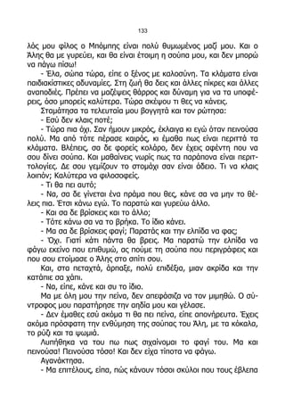 133

λός μου φίλος ο Μπόμπης είναι πολύ θυμωμένος μαζί μου. Και ο
Άλης θα με γυρεύει, και θα είναι έτοιμη η σούπα μου, και δεν μπορώ
να πάγω πίσω!
     - Έλα, σώπα τώρα, είπε ο ξένος με καλοσύνη. Τα κλάματα είναι
παιδιακίστικες αδυναμίες. Στη ζωή θα δεις και άλλες πίκρες και άλλες
αναποδιές. Πρέπει να μαζέψεις θάρρος και δύναμη για να τα υποφέ-
ρεις, όσο μπορείς καλύτερα. Τώρα σκέψου τι θες να κάνεις.
     Σταμάτησα τα τελευταία μου βογγητά και τον ρώτησα:
     - Εσύ δεν κλαις ποτέ;
     - Τώρα πια όχι. Σαν ήμουν μικρός, έκλαιγα κι εγώ όταν πεινούσα
πολύ. Μα από τότε πέρασε καιρός, κι έμαθα πως είναι περιττά τα
κλάματα. Βλέπεις, σα δε φορείς κολάρο, δεν έχεις αφέντη που να
σου δίνει σούπα. Και μαθαίνεις νωρίς πως τα παράπονα είναι περιτ-
τολογίες. Δε σου γεμίζουν το στομάχι σαν είναι άδειο. Τι να κλαις
λοιπόν; Καλύτερα να φιλοσοφείς.
     - Τι θα πει αυτό;
     - Να, σα δε γίνεται ένα πράμα που θες, κάνε σα να μην το θέ-
λεις πια. Έτσι κάνω εγώ. Το παρατώ και γυρεύω άλλο.
     - Και σα δε βρίσκεις και το άλλο;
     - Τότε κάνω σα να το βρήκα. Το ίδιο κάνει.
     - Μα σα δε βρίσκεις φαγί; Παρατάς και την ελπίδα να φας;
     - Όχι. Γιατί κάτι πάντα θα βρεις. Μα παρατώ την ελπίδα να
φάγω εκείνο που επιθυμώ, ας πούμε τη σούπα που περιγράφεις και
που σου ετοίμασε ο Άλης στο σπίτι σου.
     Και, στα πεταχτά, άρπαξε, πολύ επιδέξια, μιαν ακρίδα και την
κατάπιε σα χάπι.
     - Να, είπε, κάνε και συ το ίδιο.
     Μα με όλη μου την πείνα, δεν απεφάσιζα να τον μιμηθώ. Ο σύ-
ντροφος μου παρατήρησε την αηδία μου και γέλασε.
     - Δεν έμαθες εσύ ακόμα τι θα πει πείνα, είπε απονήρευτα. Έχεις
ακόμα πρόσφατη την ενθύμηση της σούπας του Άλη, με τα κόκαλα,
το ρύζι και τα ψωμιά.
     Λυπήθηκα να του πω πως σιχαίνομαι το φαγί του. Μα και
πεινούσα! Πεινούσα τόσο! Και δεν είχα τίποτα να φάγω.
     Αγανάκτησα.
     - Μα επιτέλους, είπα, πώς κάνουν τόσοι σκύλοι που τους έβλεπα
 