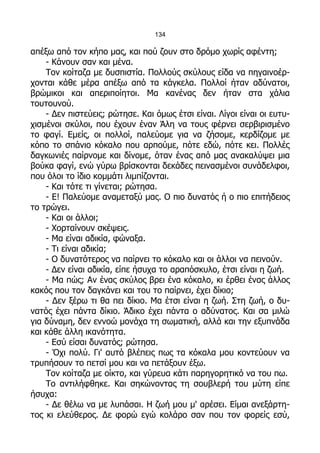 134

απέξω από τον κήπο μας, και πού ζουν στο δρόμο χωρίς αφέντη;
    - Κάνουν σαν και μένα.
    Τον κοίταζα με δυσπιστία. Πολλούς σκύλους είδα να πηγαινοέρ-
χονται κάθε μέρα απέξω από τα κάγκελα. Πολλοί ήταν αδύνατοι,
βρώμικοι και απεριποίητοι. Μα κανένας δεν ήταν στα χάλια
τουτουνού.
    - Δεν πιστεύεις; ρώτησε. Και όμως έτσι είναι. Λίγοι είναι οι ευτυ-
χισμένοι σκύλοι, που έχουν έναν Άλη να τους φέρνει σερβιρισμένο
το φαγί. Εμείς, οι πολλοί, παλεύομε για να ζήσομε, κερδίζομε με
κόπο το σπάνιο κόκαλο που αρπούμε, πότε εδώ, πότε κει. Πολλές
δαγκωνιές παίρνομε και δίνομε, όταν ένας από μας ανακαλύψει μια
βούκα φαγί, ενώ γύρω βρίσκονται δεκάδες πεινασμένοι συνάδελφοι,
που όλοι το ίδιο κομμάτι λιμπίζονται.
    - Και τότε τι γίνεται; ρώτησα.
    - Ε! Παλεύομε αναμεταξύ μας. Ο πιο δυνατός ή ο πιο επιτήδειος
το τρώγει.
    - Και οι άλλοι;
    - Χορταίνουν σκέψεις.
    - Μα είναι αδικία, φώναξα.
    - Τι είναι αδικία;
    - Ο δυνατότερος να παίρνει το κόκαλο και οι άλλοι να πεινούν.
    - Δεν είναι αδικία, είπε ήσυχα το αραπόσκυλο, έτσι είναι η ζωή.
    - Μα πώς; Αν ένας σκύλος βρει ένα κόκαλο, κι έρθει ένας άλλος
κακός που τον δαγκάνει και του το παίρνει, έχει δίκιο;
    - Δεν ξέρω τι θα πει δίκιο. Μα έτσι είναι η ζωή. Στη ζωή, ο δυ-
νατός έχει πάντα δίκιο. Άδικο έχει πάντα ο αδύνατος. Και σα μιλώ
για δύναμη, δεν εννοώ μονάχα τη σωματική, αλλά και την εξυπνάδα
και κάθε άλλη ικανότητα.
    - Εσύ είσαι δυνατός; ρώτησα.
    - Όχι πολύ. Γι' αυτό βλέπεις πως τα κόκαλα μου κοντεύουν να
τρυπήσουν το πετσί μου και να πετάξουν έξω.
    Τον κοίταζα με οίκτο, και γύρευα κάτι παρηγορητικό να του πω.
    Το αντιλήφθηκε. Και σηκώνοντας τη σουβλερή του μύτη είπε
ήσυχα:
    - Δε θέλω να με λυπάσαι. Η ζωή μου μ' αρέσει. Είμαι ανεξάρτη-
τος κι ελεύθερος. Δε φορώ εγώ κολάρο σαν που τον φορείς εσύ,
 