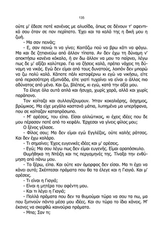 135

ούτε μ' έδεσε ποτέ κανένας με αλυσίδα, όπως σε δένουν τ' αφεντι-
κά σου όταν σε παν περίπατο. Έχει και τα καλά της η δική μου η
ζωή.
    - Μα σαν πεινάς;
    - Ε, σαν πεινώ τι να γίνει; Κοιτάζω πού να βρω κάτι να φάγω.
Μα και δε ζητιανεύω από άλλον τίποτα. Αν δεν έχω τη δύναμη ν'
αποκτήσω κανένα κόκαλο, ή αν δω άλλον να μου το παίρνει, λέγω
πως δε μ' αξίζει καλύτερα. Για να ζήσεις καλά, πρέπει νάχεις τη δύ-
ναμη να νικάς. Εγώ δεν είμαι από τους δυνατούς, λοιπόν δεν μπορώ
να ζω πολύ καλά. Κάποτε πάλι καταφέρνω κι εγώ να νικήσω, είτε
από περισσότερη εξυπνάδα, είτε γιατί τυχαίνει να είναι ο άλλος πιο
αδύνατος από μένα. Και ζω, βλέπεις, κι εγώ, κατά την αξία μου.
    Τα έλεγε όλα αυτά απλά και ήσυχα, χωρίς χαρά, αλλά και χωρίς
παράπονο.
    Τον κοίταζα και συλλογίζουμουν. Ήταν κοκαλιάρης, άσχημος,
βρώμικος. Μα είχε μεγάλα καστανά μάτια, λυπημένα μα υπερήφανα,
που σε κοίταζαν καταπρόσωπο.
    - Μ' αρέσεις, του είπα. Είσαι αλλιώτικος, κι έχεις ιδέες που δε
μου πέρασαν ποτέ από το κεφάλι. Έρχεσαι να γίνεις φίλος μου;
    Ο ξένος γέλασε.
    - Φίλος σου; Μα δεν είμαι εγώ Εγγλέζος, ούτε καλής ράτσας.
Και δεν έχω κολάρο.
    - Τι σημαίνει; Έχεις ευγενικές ιδέες και μ' αρέσεις.
    - Εγώ; Μα σου λέγω πως δεν είμαι ευγενής. Είμαι αραπόσκυλο.
    Θυμήθηκα τη Ντέιζη και τις περγαμηνές της. Τίναξα την ενθύ-
μηση από πάνω μου.
    - Το ξέρω, είπα. Και ούτε καν όμορφος δεν είσαι. Μα τι έχει να
κάνει αυτό; Σκέπτεσαι πράματα που θα τα έλεγε και η Γιαγιά. Και μ'
αρέσεις.
    - Τι είναι η Γιαγιά;
    - Είναι η μητέρα του αφέντη μου.
    - Και τι λέγει η Γιαγιά;
    - Πολλά πράματα που δεν τα θυμούμαι τώρα να σου τα πω, μα
που ξυπνούν πάντα μέσα μου ιδέες. Και συ τώρα το ίδιο κάνεις. Μ'
έκανες να σκεφθώ καινούρια πράματα.
    - Μπα; Σαν τι;
 