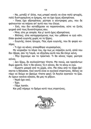 136

    - Να, μεταξύ σ' άλλα, πως μπορεί κανείς να είναι πολύ φτωχός,
πολύ δυστυχισμένος κι έρημος, και να έχει όμως αξιοπρέπεια.
    - Ποιος έχει αξιοπρέπεια; ρώτησε ο σύντροφος μου, που δε
φαίνουνταν να παίρνει απ' αυτά που του έλεγα.
    - Εσύ, που δεν καταδέχεσαι να παραπονιέσαι, ούτε να ζητάς
ψυχικά από τους δυνατότερους σου.
    - Μπα; είπε με απορία. Και μ' αυτό έχεις αξιοπρέπεια;
    - Βλέπεις; είπα καταχαρούμενος πως του μάθαινα κι εγώ κάτι.
Είσαι φυσικά ευγενής χωρίς να το ξέρεις.
    - Ευγενής; έκανε ήσυχος. Πώς είμαι ευγενής, που δε φορώ κο-
λάρο;
    - Τι έχει να κάνει; αποκρίθηκα νευριασμένος.
    Με νεύριαζαν τα λόγια του, όχι πως με πείραζαν αυτά, αλλά που
δεν ήξερα, σαν τη Γιαγιά, να εξηγήσω αυτά που θα έλεγε κείνη.
    - Μην ξεχνούμε και τα πρακτικά. Τι θα κάνεις τώρα; ρώτησε
κείνος.
    - Δεν ξέρω, δε συλλογίστηκα τίποτα. Μα πεινώ, και προπάντων
διψώ φρικτά. Εσύ τι θα κάνεις; Ό,τι κάνεις, θα το κάνω κι εγώ.
    - Είμαστε μακριά από τη χώρα, είπε. Μα πίσω από το λόφο βρί-
σκεται η θάλασσα. Εκεί κοντά είναι οι αγγλικοί στρατώνες. Θέλεις να
πάμε να δούμε αν βρούμε τίποτα φαγί; Οι Άγγλοι αγαπούν τα ζώα.
Αν έχουν κανένα κόκαλο, θα μας το ρίξουν.
    - Νερό έχει εκεί;
    - Έχει.
    - Πάμε λοιπόν.
    Και μαζί πήραμε το δρόμο κατά τους στρατώνες.
 