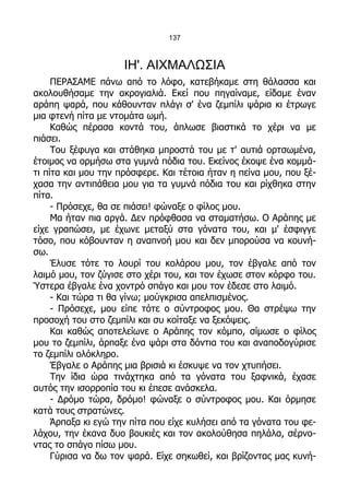 137



                     ΙΗ'. ΑΙΧΜΑΛΩΣΙΑ
     ΠΕΡΑΣΑΜΕ πάνω από το λόφο, κατεβήκαμε στη θάλασσα και
ακολουθήσαμε την ακρογιαλιά. Εκεί που πηγαίναμε, είδαμε έναν
αράπη ψαρά, που κάθουνταν πλάγι σ' ένα ζεμπίλι ψάρια κι έτρωγε
μια φτενή πίτα με ντομάτα ωμή.
     Καθώς πέρασα κοντά του, άπλωσε βιαστικά το χέρι να με
πιάσει.
     Του ξέφυγα και στάθηκα μπροστά του με τ' αυτιά ορτσωμένα,
έτοιμος να ορμήσω στα γυμνά πόδια του. Εκείνος έκοψε ένα κομμά-
τι πίτα και μου την πρόσφερε. Και τέτοια ήταν η πείνα μου, που ξέ-
χασα την αντιπάθεια μου για τα γυμνά πόδια του και ρίχθηκα στην
πίτα.
     - Πρόσεχε, θα σε πιάσει! φώναξε ο φίλος μου.
     Μα ήταν πια αργά. Δεν πρόφθασα να σταματήσω. Ο Αράπης με
είχε γραπώσει, με έχωνε μεταξύ στα γόνατα του, και μ' έσφιγγε
τόσο, που κόβουνταν η αναπνοή μου και δεν μπορούσα να κουνή-
σω.
     Έλυσε τότε το λουρί του κολάρου μου, τον έβγαλε από τον
λαιμό μου, τον ζύγισε στο χέρι του, και τον έχωσε στον κόρφο του.
Ύστερα έβγαλε ένα χοντρό σπάγο και μου τον έδεσε στο λαιμό.
     - Και τώρα τι θα γίνω; μούγκρισα απελπισμένος.
     - Πρόσεχε, μου είπε τότε ο σύντροφος μου. Θα στρέψω την
προσοχή του στο ζεμπίλι και συ κοίταξε να ξεκόψεις.
     Και καθώς αποτελείωνε ο Αράπης τον κόμπο, σίμωσε ο φίλος
μου το ζεμπίλι, άρπαξε ένα ψάρι στα δόντια του και αναποδογύρισε
το ζεμπίλι ολόκληρο.
     Έβγαλε ο Αράπης μια βρισιά κι έσκυψε να τον χτυπήσει.
     Την ίδια ώρα τινάχτηκα από τα γόνατα του ξαφνικά, έχασε
αυτός την ισορροπία του κι έπεσε ανάσκελα.
     - Δρόμο τώρα, δρόμο! φώναξε ο σύντροφος μου. Και όρμησε
κατά τους στρατώνες.
     Άρπαξα κι εγώ την πίτα που είχε κυλήσει από τα γόνατα του φε-
λάχου, την έκανα δυο βουκιές και τον ακολούθησα πηλάλα, σέρνο-
ντας το σπάγο πίσω μου.
     Γύρισα να δω τον ψαρά. Είχε σηκωθεί, και βρίζοντας μας κυνή-
 