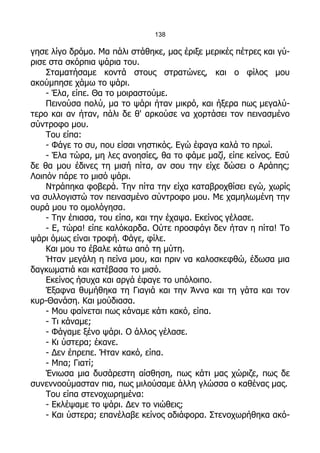 138

γησε λίγο δρόμο. Μα πάλι στάθηκε, μας έριξε μερικές πέτρες και γύ-
ρισε στα σκόρπια ψάρια του.
    Σταματήσαμε κοντά στους στρατώνες, και ο φίλος μου
ακούμπησε χάμω το ψάρι.
    - Έλα, είπε. Θα το μοιραστούμε.
    Πεινούσα πολύ, μα το ψάρι ήταν μικρό, και ήξερα πως μεγαλύ-
τερο και αν ήταν, πάλι δε θ' αρκούσε να χορτάσει τον πεινασμένο
σύντροφο μου.
    Του είπα:
    - Φάγε το συ, που είσαι νηστικός. Εγώ έφαγα καλά το πρωί.
    - Έλα τώρα, μη λες ανοησίες, θα το φάμε μαζί, είπε κείνος. Εσύ
δε θα μου έδινες τη μισή πίτα, αν σου την είχε δώσει ο Αράπης;
Λοιπόν πάρε το μισό ψάρι.
    Ντράπηκα φοβερά. Την πίτα την είχα καταβροχθίσει εγώ, χωρίς
να συλλογιστώ τον πεινασμένο σύντροφο μου. Με χαμηλωμένη την
ουρά μου το ομολόγησα.
    - Την έπιασα, του είπα, και την έχαψα. Εκείνος γέλασε.
    - Ε, τώρα! είπε καλόκαρδα. Ούτε προσφάγι δεν ήταν η πίτα! Το
ψάρι όμως είναι τροφή. Φάγε, φίλε.
    Και μου το έβαλε κάτω από τη μύτη.
    Ήταν μεγάλη η πείνα μου, και πριν να καλοσκεφθώ, έδωσα μια
δαγκωματιά και κατέβασα το μισό.
    Εκείνος ήσυχα και αργά έφαγε το υπόλοιπο.
    Έξαφνα θυμήθηκα τη Γιαγιά και την Άννα και τη γάτα και τον
κυρ-Θανάση. Και μούδιασα.
    - Μου φαίνεται πως κάναμε κάτι κακό, είπα.
    - Τι κάναμε;
    - Φάγαμε ξένο ψάρι. Ο άλλος γέλασε.
    - Κι ύστερα; έκανε.
    - Δεν έπρεπε. Ήταν κακό, είπα.
    - Μπα; Γιατί;
    Ένιωσα μια δυσάρεστη αίσθηση, πως κάτι μας χώριζε, πως δε
συνεννοούμασταν πια, πως μιλούσαμε άλλη γλώσσα ο καθένας μας.
    Του είπα στενοχωρημένα:
    - Εκλέψαμε το ψάρι. Δεν το νιώθεις;
    - Και ύστερα; επανέλαβε κείνος αδιάφορα. Στενοχωρήθηκα ακό-
 