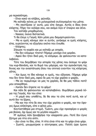 139

μα περισσότερο.
    - Είναι κακό να κλέβεις, φώναξα.
    Με κοίταξε κείνος με τα μελαγχολικά συλλογισμένα του μάτια.
    - Μη σκοτίζεσαι γι' αυτό, μου είπε ήσυχα. Αυτός ο ίδιος ήταν
κλέφτης. Πήρε τον κολάρο σου, και ακόμα λίγο σ' έπαιρνε και σένα.
    Τον κοίταξα μπερδεμένος.
    - Ναιαιαι; έκανα διστακτικά.
    Τι θα έλεγε η Γιαγιά; Κάτι μέσα μου διαμαρτυρούνταν.
    - Μα κι εμείς κάναμε σαν κι αυτόν, γινήκαμε κι εμείς κλέφτες,
είπα, γυρεύοντας να εξηγήσω εκείνο που ένιωθα.
    - Κλέφτες;
    Σήκωσε το κεφάλι και με κοίταξε με απορία.
    - Μα δεν κλέψαμε τίποτα! Πήραμε μονάχα ένα ψαράκι.
    - Αφού δεν ήταν δικό μας, το κλέψαμε. Δε φαίνουνταν να κατα-
λαβαίνει.
    Τότε του διηγήθηκα την ιστορία της γάτας που έκλεψε το ψάρι
του κυρ-Θανάση, και το θυμό του μάγειρα, και την αγανάκτηση της
Άννας και την αναστάτωση όλου του σπιτιού εναντίον της κλέφτρας
γάτας.
    - Και όμως το ίδιο κάναμε κι εμείς, του εξήγησα. Πήραμε ψάρι
που δεν ήταν δικό μας, αφού δε μας το είχε χαρίσει ο ψαράς.
    - Μα αν περιμέναμε να μας το χαρίσει, δε θα μας τόδινε ποτέ!
μου αποκρίθηκε.
    - Λοιπόν δεν έπρεπε να το φάμε!
    Και πάλι δε φαίνουνταν να καταλαβαίνει. Θυμήθηκα μερικά λό-
για της Γιαγιάς. Και του είπα:
    - Η μαμά σου υποθέτω, δε θα σου τα είπε ποτέ αυτά, και γι'
αυτό δεν τα ξέρεις.
    - Μα και την πίτα δε σου την είχε χαρίσει ο ψαράς, και την έφα-
γες όμως ολόκληρη, είπε ο φίλος μου.
    Κοντοστάθηκα μια στιγμή. Τωόντι, μου είχε προσφέρει ο ψαράς
μια βούκα, όχι όμως και το μεγάλο κομμάτι.
    Μ' αμέσως πάλι ξαναβρήκα την ισορροπία μου. Ποτέ δεν έγινε
ζήτημα για πίτα στο σπίτι.
    - Δεν είναι το ίδιο, είπα. Η πίτα είναι πίτα και το ψάρι είναι ψάρι.
    - Σωστά, μουρμούρισε ο σύντροφος μου. Πολλή ώρα έμεινε
 