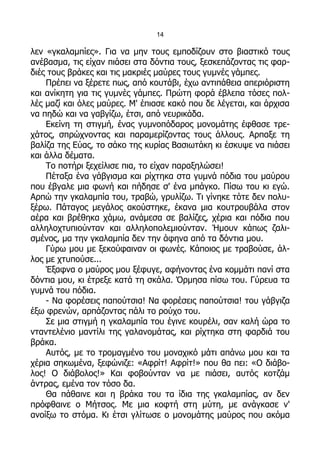 14

λεν «γκαλαμπίες». Για να μην τους εμποδίζουν στο βιαστικό τους
ανέβασμα, τις είχαν πιάσει στα δόντια τους, ξεσκεπάζοντας τις φαρ-
διές τους βράκες και τις μακριές μαύρες τους γυμνές γάμπες.
    Πρέπει να ξέρετε πως, από κουτάβι, έχω αντιπάθεια απεριόριστη
και ανίκητη για τις γυμνές γάμπες. Πρώτη φορά έβλεπα τόσες πολ-
λές μαζί και όλες μαύρες. Μ' έπιασε κακό που δε λέγεται, και άρχισα
να πηδώ και να γαβγίζω, έτσι, από νευρικάδα.
    Εκείνη τη στιγμή, ένας γυμνοπόδαρος μονομάτης έφθασε τρε-
χάτος, σπρώχνοντας και παραμερίζοντας τους άλλους. Αρπαξε τη
βαλίζα της Εύας, το σάκο της κυρίας Βασιωτάκη κι έσκυψε να πιάσει
και άλλα δέματα.
    Το ποτήρι ξεχείλισε πια, το είχαν παραξηλώσει!
    Πέταξα ένα γάβγισμα και ρίχτηκα στα γυμνά πόδια του μαύρου
που έβγαλε μια φωνή και πήδησε σ' ένα μπάγκο. Πίσω του κι εγώ.
Αρπώ την γκαλαμπία του, τραβώ, γρυλίζω. Τι γίνηκε τότε δεν πολυ-
ξέρω. Πάταγος μεγάλος ακούστηκε, έκανα μια κουτρουβάλα στον
αέρα και βρέθηκα χάμω, ανάμεσα σε βαλίζες, χέρια και πόδια που
αλληλοχτυπιούνταν και αλληλοπολεμιούνταν. Ήμουν κάπως ζαλι-
σμένος, μα την γκαλαμπία δεν την άφηνα από τα δόντια μου.
    Γύρω μου με ξεκούφαιναν οι φωνές. Κάποιος με τραβούσε, άλ-
λος με χτυπούσε...
    Έξαφνα ο μαύρος μου ξέφυγε, αφήνοντας ένα κομμάτι πανί στα
δόντια μου, κι έτρεξε κατά τη σκάλα. Όρμησα πίσω του. Γύρευα τα
γυμνά του πόδια.
    - Να φορέσεις παπούτσια! Να φορέσεις παπούτσια! του γάβγιζα
έξω φρενών, αρπάζοντας πάλι το ρούχο του.
    Σε μια στιγμή η γκαλαμπία του έγινε κουρέλι, σαν καλή ώρα το
νταντελένιο μαντίλι της γαλανομάτας, και ρίχτηκα στη φαρδιά του
βράκα.
    Αυτός, με το τρομαγμένο του μοναχικό μάτι απάνω μου και τα
χέρια σηκωμένα, ξεφώνιζε: «Αφρίτ! Αφρίτ!» που θα πει: «Ο διάβο-
λος! Ο διάβολος!» Και φοβούνταν να με πιάσει, αυτός κοτζάμ
άντρας, εμένα τον τόσο δα.
    Θα πάθαινε και η βράκα του τα ίδια της γκαλαμπίας, αν δεν
πρόφθαινε ο Μήτσος. Με μια κοφτή στη μύτη, με ανάγκασε ν'
ανοίξω το στόμα. Κι έτσι γλίτωσε ο μονομάτης μαύρος που ακόμα
 