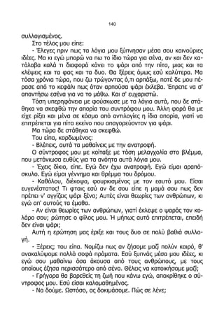 140

συλλογισμένος.
    Στο τέλος μου είπε:
    - Έλεγες πριν πως τα λόγια μου ξύπνησαν μέσα σου καινούριες
ιδέες. Μα κι εγώ μπορώ να πω το ίδιο τώρα για σένα, αν και δεν κα-
τάλαβα καλά τι διαφορά κάνει το ψάρι από την πίτα, μιας και τα
κλέψεις και τα φας και τα δυο. Θα ξέρεις όμως εσύ καλύτερα. Μα
τόσα χρόνια τώρα, που ζω τρώγοντας ό,τι αρπάξω, ποτέ δε μου πέ-
ρασε από το κεφάλι πως όταν αρπούσα ψάρι έκλεβα. Έπρεπε να σ'
απαντήσω εσένα για να το μάθω. Και σ' ευχαριστώ.
    Τόση υπερηφάνεια με φούσκωσε με τα λόγια αυτά, που δε στά-
θηκα να σκεφθώ την απορία του συντρόφου μου. Άλλη φορά θα με
είχε ρίξει και μένα σε κόσμο από αντιλογίες η ίδια απορία, γιατί να
επιτρέπεται για πίτα εκείνο που απαγορεύονταν για ψάρι.
    Μα τώρα δε στάθηκα να σκεφθώ.
    Του είπα, κορδωμένος:
    - Βλέπεις, αυτά τα μαθαίνεις με την ανατροφή.
    Ο σύντροφος μου με κοίταξε με τόση μελαγχολία στο βλέμμα,
που μετάνιωσα ευθύς για τα ανόητα αυτά λόγια μου.
    - Έχεις δίκιο, είπε. Εγώ δεν έχω ανατροφή. Εγώ είμαι αραπό-
σκυλο. Εγώ είμαι γέννημα και θρέμμα του δρόμου.
    - Καθόλου, διέκοψα, φουρκισμένος με τον εαυτό μου. Είσαι
ευγενέστατος! Τι φταις εσύ αν δε σου είπε η μαμά σου πως δεν
πρέπει ν' αγγίζεις ψάρι ξένο; Αυτές είναι θεωρίες των ανθρώπων, κι
εγώ απ' αυτούς τα έμαθα.
    - Αν είναι θεωρίες των ανθρώπων, γιατί έκλεψε ο ψαράς τον κο-
λάρο σου; ρώτησε ο φίλος μου. Ή μήπως αυτό επιτρέπεται, επειδή
δεν είναι ψάρι;
    Αυτή η ερώτηση μας έριξε και τους δυο σε πολύ βαθιά συλλο-
γή.
    - Ξέρεις; του είπα. Νομίζω πως αν ζήσομε μαζί πολύν καιρό, θ'
ανακαλύψομε πολλά σοφά πράματα. Εσύ ξυπνάς μέσα μου ιδέες, κι
εγώ σου μαθαίνω όσα άκουσα από τους ανθρώπους, με τους
οποίους έζησα περισσότερο από σένα. Θέλεις να κατοικήσομε μαζί;
    - Γρήγορα θα βαρεθείς τη ζωή που κάνω εγώ, αποκρίθηκε ο σύ-
ντροφος μου. Εσύ είσαι καλομαθημένος.
    - Να δούμε. Ωστόσο, ας δοκιμάσομε. Πώς σε λένε;
 