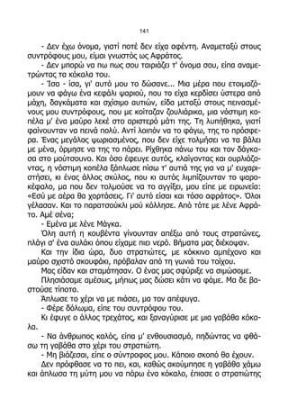 141

    - Δεν έχω όνομα, γιατί ποτέ δεν είχα αφέντη. Αναμεταξύ στους
συντρόφους μου, είμαι γνωστός ως Αφράτος.
    - Δεν μπορώ να πω πως σου ταιριάζει τ' όνομα σου, είπα αναμε-
τρώντας τα κόκαλα του.
    - Ίσα - ίσα, γι' αυτό μου το δώσανε... Μια μέρα που ετοιμαζό-
μουν να φάγω ένα κεφάλι ψαριού, που το είχα κερδίσει ύστερα από
μάχη, δαγκάματα και σχίσιμο αυτιών, είδα μεταξύ στους πεινασμέ-
νους μου συντρόφους, που με κοίταζαν ζουλιάρικα, μια νόστιμη κο-
πέλα μ' ένα μαύρο λεκέ στο αριστερό μάτι της. Τη λυπήθηκα, γιατί
φαίνουνταν να πεινά πολύ. Αντί λοιπόν να το φάγω, της το πρόσφε-
ρα. Ένας μεγάλος ψωριασμένος, που δεν είχε τολμήσει να τα βάλει
με μένα, όρμησε να της το πάρει. Ρίχθηκα πάνω του και τον δάγκα-
σα στο μούτσουνο. Και όσο έφευγε αυτός, κλαίγοντας και ουρλιάζο-
ντας, η νόστιμη κοπέλα ξάπλωσε πίσω τ' αυτιά της για να μ' ευχαρι-
στήσει, κι ένας άλλος σκύλος, που κι αυτός λιμπίζουνταν το ψαρο-
κέφαλο, μα που δεν τολμούσε να το αγγίξει, μου είπε με ειρωνεία:
«Εσύ με αέρα θα χορτάσεις. Γι' αυτό είσαι και τόσο αφράτος». Όλοι
γέλασαν. Και το παρατσούκλι μού κόλλησε. Από τότε με λένε Αφρά-
το. Αμέ σένα;
    - Εμένα με λένε Μάγκα.
    Όλη αυτή η κουβέντα γίνουνταν απέξω από τους στρατώνες,
πλάγι σ' ένα αυλάκι όπου είχαμε πιει νερό. Βήματα μας διέκοψαν.
    Και την ίδια ώρα, δυο στρατιώτες, με κόκκινο αμπέχονο και
μαύρο σχιστό σκουφάκι, πρόβαλαν από τη γωνιά του τοίχου.
    Μας είδαν και σταμάτησαν. Ο ένας μας σφύριξε να σιμώσομε.
    Πλησιάσαμε αμέσως, μήπως μας δώσει κάτι να φάμε. Μα δε βα-
στούσε τίποτα.
    Άπλωσε το χέρι να με πιάσει, μα τον απέφυγα.
    - Φέρε δόλωμα, είπε του συντρόφου του.
    Κι έφυγε ο άλλος τρεχάτος, και ξαναγύρισε με μια γαβάθα κόκα-
λα.
    - Να άνθρωπος καλός, είπα μ' ενθουσιασμό, πηδώντας να φθά-
σω τη γαβάθα στο χέρι του στρατιώτη.
    - Μη βιάζεσαι, είπε ο σύντροφος μου. Κάποιο σκοπό θα έχουν.
    Δεν πρόφθασε να το πει, και, καθώς ακούμπησε η γαβάθα χάμω
και άπλωσα τη μύτη μου να πάρω ένα κόκαλο, έπιασε ο στρατιώτης
 