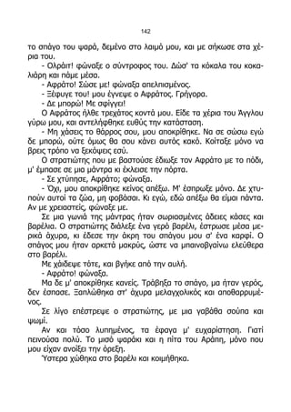 142

το σπάγο του ψαρά, δεμένο στο λαιμό μου, και με σήκωσε στα χέ-
ρια του.
    - Ολράιτ! φώναξε ο σύντροφος του. Δώσ' τα κόκαλα του κοκα-
λιάρη και πάμε μέσα.
    - Αφράτο! Σώσε με! φώναξα απελπισμένος.
    - Ξέφυγε του! μου έγνεψε ο Αφράτος. Γρήγορα.
    - Δε μπορώ! Με σφίγγει!
    Ο Αφράτος ήλθε τρεχάτος κοντά μου. Είδε τα χέρια του Άγγλου
γύρω μου, και αντελήφθηκε ευθύς την κατάσταση.
    - Μη χάσεις το θάρρος σου, μου αποκρίθηκε. Να σε σώσω εγώ
δε μπορώ, ούτε όμως θα σου κάνει αυτός κακό. Κοίταξε μόνο να
βρεις τρόπο να ξεκόψεις εσύ.
    Ο στρατιώτης που με βαστούσε έδιωξε τον Αφράτο με το πόδι,
μ' έμπασε σε μια μάντρα κι έκλεισε την πόρτα.
    - Σε χτύπησε, Αφράτο; φώναξα.
    - Όχι, μου αποκρίθηκε κείνος απέξω. Μ' έσπρωξε μόνο. Δε χτυ-
πούν αυτοί τα ζώα, μη φοβάσαι. Κι εγώ, εδώ απέξω θα είμαι πάντα.
Αν με χρειαστείς, φώναξε με.
    Σε μια γωνιά της μάντρας ήταν σωριασμένες άδειες κάσες και
βαρέλια. Ο στρατιώτης διάλεξε ένα γερό βαρέλι, έστρωσε μέσα με-
ρικά άχυρα, κι έδεσε την άκρη του σπάγου μου σ' ένα καρφί. Ο
σπάγος μου ήταν αρκετά μακρύς, ώστε να μπαινοβγαίνω ελεύθερα
στο βαρέλι.
    Με χάιδεψε τότε, και βγήκε από την αυλή.
    - Αφράτο! φώναξα.
    Μα δε μ' αποκρίθηκε κανείς. Τράβηξα το σπάγο, μα ήταν γερός,
δεν έσπασε. Ξαπλώθηκα στ' άχυρα μελαγχολικός και αποθαρρυμέ-
νος.
    Σε λίγο επέστρεψε ο στρατιώτης, με μια γαβάθα σούπα και
ψωμί.
    Αν και τόσο λυπημένος, τα έφαγα μ' ευχαρίστηση. Γιατί
πεινούσα πολύ. Το μισό ψαράκι και η πίτα του Αράπη, μόνο που
μου είχαν ανοίξει την όρεξη.
    Ύστερα χώθηκα στο βαρέλι και κοιμήθηκα.
 