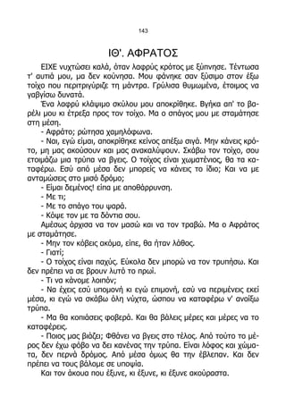 143



                       ΙΘ'. ΑΦΡΑΤΟΣ
    ΕΙΧΕ νυχτώσει καλά, όταν λαφρύς κρότος με ξύπνησε. Τέντωσα
τ' αυτιά μου, μα δεν κούνησα. Μου φάνηκε σαν ξύσιμο στον έξω
τοίχο που περιτριγύριζε τη μάντρα. Γρύλισα θυμωμένα, έτοιμος να
γαβγίσω δυνατά.
    Ένα λαφρύ κλάψιμο σκύλου μου αποκρίθηκε. Βγήκα απ' το βα-
ρέλι μου κι έτρεξα προς τον τοίχο. Μα ο σπάγος μου με σταμάτησε
στη μέση.
    - Αφράτο; ρώτησα χαμηλόφωνα.
    - Ναι, εγώ είμαι, αποκρίθηκε κείνος απέξω σιγά. Μην κάνεις κρό-
το, μη μας ακούσουν και μας ανακαλύψουν. Σκάβω τον τοίχο, σου
ετοιμάζω μια τρύπα να βγεις. Ο τοίχος είναι χωματένιος, θα τα κα-
ταφέρω. Εσύ από μέσα δεν μπορείς να κάνεις το ίδιο; Και να με
ανταμώσεις στο μισό δρόμο;
    - Είμαι δεμένος! είπα με αποθάρρυνση.
    - Με τι;
    - Με το σπάγο του ψαρά.
    - Κόψε τον με τα δόντια σου.
    Αμέσως άρχισα να τον μασώ και να τον τραβώ. Μα ο Αφράτος
με σταμάτησε.
    - Μην τον κόβεις ακόμα, είπε, θα ήταν λάθος.
    - Γιατί;
    - Ο τοίχος είναι παχύς. Εύκολα δεν μπορώ να τον τρυπήσω. Και
δεν πρέπει να σε βρουν λυτό το πρωί.
    - Τι να κάνομε λοιπόν;
    - Να έχεις εσύ υπομονή κι εγώ επιμονή, εσύ να περιμένεις εκεί
μέσα, κι εγώ να σκάβω όλη νύχτα, ώσπου να καταφέρω ν' ανοίξω
τρύπα.
    - Μα θα κοπιάσεις φοβερά. Και θα βάλεις μέρες και μέρες να το
καταφέρεις.
    - Ποιος μας βιάζει; Φθάνει να βγεις στο τέλος. Από τούτο το μέ-
ρος δεν έχω φόβο να δει κανένας την τρύπα. Είναι λόφος και χώμα-
τα, δεν περνά δρόμος. Από μέσα όμως θα την έβλεπαν. Και δεν
πρέπει να τους βάλομε σε υποψία.
    Και τον άκουα που έξυνε, κι έξυνε, κι έξυνε ακούραστα.
 