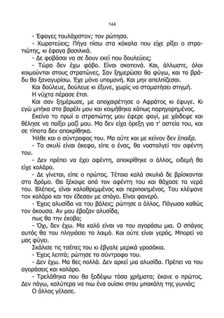 144

    - Έφαγες τουλάχιστον; τον ρώτησα.
    - Χωρατεύεις; Πήγα πίσω στα κόκαλα που είχε ρίξει ο στρα-
τιώτης, κι έφαγα βασιλικά.
    - Δε φοβάσαι να σε δουν εκεί που δουλεύεις;
    - Τώρα δεν έχω φόβο. Είναι σκοτεινά. Και, άλλωστε, όλοι
κοιμούνται στους στρατώνες. Σαν ξημερώσει θα φύγω, και το βρά-
δυ θα ξαναγυρίσω. Έχε μόνο υπομονή. Και μην απελπίζεσαι.
    Και δούλευε, δούλευε κι έξυνε, χωρίς να σταματήσει στιγμή.
    Η νύχτα πέρασε έτσι.
    Και σαν ξημέρωσε, με αποχαιρέτησε ο Αφράτος κι έφυγε. Κι
εγώ μπήκα στο βαρέλι μου και κοιμήθηκα κάπως παρηγορημένος.
    Εκείνο το πρωί ο στρατιώτης μου έφερε φαγί, με χάιδεψε και
θέλησε να παίξει μαζί μου. Μα δεν είχα όρεξη για τ' αστεία του, και
σε τίποτα δεν αποκρίθηκα.
    Ήλθε και ο σύντροφος του. Μα ούτε και με κείνον δεν έπαιξα.
    - Το σκυλί είναι άκεφο, είπε ο ένας, θα νοσταλγεί τον αφέντη
του.
    - Δεν πρέπει να έχει αφέντη, αποκρίθηκε ο άλλος, ειδεμή θα
είχε κολάρο.
    - Δε γίνεται, είπε ο πρώτος. Τέτοια καλά σκυλιά δε βρίσκονται
στο δρόμο. Θα ξέκοψε από τον αφέντη του και θάχασε τα νερά
του. Βλέπεις, είναι καλοθρεμμένος και περιποιημένος. Του κλέψανε
τον κολάρο και τον έδεσαν με σπάγο. Είναι φανερό.
    - Έχεις αλυσίδα να του βάλεις; ρώτησε ο άλλος. Πάγωσα καθώς
τον άκουσα. Αν μου έβαζαν αλυσίδα,
    πως θα την έκοβα;
    - Όχι, δεν έχω. Μα καλό είναι να του αγοράσω μια. Ο σπάγος
αυτός θα του πληγιάσει το λαιμό. Και ούτε είναι γερός. Μπορεί να
μας φύγει.
    Σκάλισε τις τσέπες του κι έβγαλε μερικά γροσάκια.
    - Έχεις λεπτά; ρώτησε το σύντροφο του.
    - Δεν έχω. Μα θες πολλά. Δεν αρκεί μια αλυσίδα. Πρέπει να του
αγοράσεις και κολάρο.
    - Τρελάθηκα που θα ξοδέψω τόσα χρήματα; έκανε ο πρώτος.
Δεν πάγω, καλύτερα να πιω ένα ουίσκι στου μπακάλη της γωνιάς;
    Ο άλλος γέλασε.
 