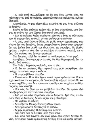 145

    - Κι εγώ αυτό συλλογίζομαι και δε σου δίνω λεπτά, είπε. Και
πιάνοντας τον από το σβέρκο, χωρατεύοντας και παίζοντας, βγήκαν
έξω μαζί.
    Αναστέναξα. Αν μου είχαν βάλει αλυσίδα, θα μου ήταν αδύνατο
να ξεφύγω.
    Εκείνο το ίδιο απόγεμα ήλθαν πάλι οι δυο στρατιώτες, μου έκο-
ψαν το σπάγο και μου έδεσαν ένα σκοινί στο λαιμό.
    - Δεν το παίρνεις λιγάκι περίπατο; ρώτησε ο ένας το σύντροφο
του. Θ' αρρωστήσει το σκυλί αν τον αφήσεις έτσι ακίνητο.
    - Α, μπα, μπα! έκανε ο άλλος. Αν με δει ο συνταγματάρχης, που
τίποτα δεν του ξεφεύγει, θα με υποχρεώσει να βάλω στην εφημερί-
δα πως βρήκα ένα σκυλί, και τίνος είναι. Δε συμφέρει. Θα βρεθεί
αμέσως ο αφέντης του. Θα τον πουλήσω σε κανένα παραλή, και να
δεις τότε ουίσκια που θα σου τρατάρω!
    Σαν έφυγαν, τράβηξα το σκοινί να το δοκιμάσω. Ήταν γερό.
    Λυπήθηκα. Ο σπάγος ήταν λεπτός. Με δυο δαγκωματιές θα τον
έκοβα. Ενώ τούτο...
    Σαν ήλθε ο Αφράτος το βράδυ, του το είπα.
    - Ε, θα το μασήσεις λίγο περισσότερο, μου αποκρίθηκε. Δεν
υπάρχει σκοινί που να μην κόβεται.
    - Μ' αν μου βάλουν αλυσίδα;
    - Έννοια σου. Ποτέ δεν έχουν αυτοί περισσεμένα λεπτά. Και αν
είχε σκοπό να την αγοράσει, δε θα σου έβαζε σήμερα σκοινί. Μα και
αν σου τη βάλει, πάλι δεν πρέπει να τρομάξεις και να χάσεις το θάρ-
ρος σου, σαν κουτάβι.
    - Και πώς θα ξέφευγα αν μούβαζαν αλυσίδα; Θα έμενα εδώ
σκλαβωμένος ως την τελευταία μου μέρα.
    - Από μια αλυσίδα εξαρτάσαι; είπε ο Αφράτος. Αμέ τότε, αν δεν
είσαι άξιος να ξεκόψεις, δε σου αξίζει και η ελευθερία.
    - Μα κόβεται το σίδερο;
    - Δεν κόβεται. Μα ας έβρισκες άλλον τρόπο.
    - Δεν είμαι αρκετά δυνατός να τη σπάσω.
    - Ας μην τη σπάσεις. Η δύναμη είναι περιττή.
    - Εσύ είπες πως οι δυνατοί μόνο ζουν καλά.
    - Σου είπα πως δυνατοί δεν είναι μόνο όσοι έχουν δυνατά δό-
ντια, ούτε αρκεί πάντα η σωματική δύναμη. Είναι και άλλες ικανότη-
 